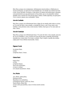 Meu Deus, porque sois omnipotente, infinitamente misericordioso e fidelíssimo às
Vossas promessas, eu espero da Vossa bondade que, em atenção aos méritos de Jesus
Cristo, nosso Salvador, me dareis a vida eterna e as graças necessárias para a alcançar,
como prometestes aos que praticassem as boas obras, que eu me proponho realizar
ajudado com o auxílio da Vossa divina graça. Senhor, minha esperança, na qual quero
viver e morrer: jamais serei confundido. Ámen.

Acto de Caridade

Meu Deus, porque sois infinitamente bom e digno de ser amado sobre todas as coisas,
eu Vos amo de todo o meu coração, a exemplo de Jesus; e, por Vosso amor, amo
também o meu próximo como a mim mesmo. Senhor, fazei que eu Vos ame cada vez
mais. Ámen.

Acto de Contrição

Meu Deus, porque sois infinitamente bom e Vos amo de todo o meu coração, pesa-me
de Vos ter ofendido e, com o auxílio da Vossa divina graça, proponho firmemente
emendar-me e nunca mais Vos tornar a ofender. Peço e espero o perdão das minhas
culpas pela Vossa infinita misericórdia. Ámen.



Signum Crucis

In nómine Patris
et Filii
et Spíritus Sancii. Amen.


Gloria Patri

Glória Patri
et Fílio
et Spirítui Sancto.
Sicut erat in princípio,
et nunc et semper
et in sǽcula sæculórum. Amen.


Ave, Maria

Ave, Maria, grátia plena,
Dóminus tecum.
Benedícta tu in muliéribus,
et benedíctus fructus ventris tui, Iesus.
Sancta María, Mater Dei,
ora pro nobis peccatóribus, nunc et in hora mortis nostræ.
Amen.
 