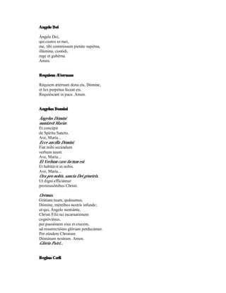 Angele Dei

Ángele Dei,
qui custos es mei,
me, tibi commíssum pietáte supérna,
illúmina, custódi,
rege et gubérna.
Amen.


Requiem Æternam

Réquiem ætérnam dona eis, Dómine,
et lux perpétua lúceat eis.
Requiéscant in pace. Amen.


Angelus Domini

Ángelus Dómini
nuntiávit Mariæ.
Et concépit
de Spíritu Sancto.
Ave, María...
Ecce ancílla Dómini.
Fiat mihi secúndum
verbum tuum.
Ave, María...
Et Verbum caro factum est.
Et habitávit in nobis.
Ave, Maria...
Ora pro nobis, sancta Dei génetrix.
Ut digni efficiámur
promissiónibus Christi.

Orémus.
Grátiam tuam, quǽsumus,
Dómine, méntibus nostris infunde;
ut qui, Ángelo nuntiánte,
Christi Fílii tui incarnatiónem
cognóvimus,
per passiónem eius et crucem,
ad resurrectiónis glóriam perducámur.
Per eúndem Christum
Dóminum nostrum. Amen.
Glória Patri...


Regina Cæli
 