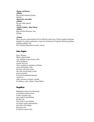 Regína cæli lætáre,
allelúia.
Quia quelli merúisti portáre,
allelúia.
Resurréxit, sicut dixit,
allelúia.
Ora pro nobis Deum,
allelúia.
Gaude et lætáre, Virgo María,
allelúia.
Quia surréxit Dominus vere,
allelúia.

Orémus.
Deus, qui per resurrectiónem Filii tui Dómini nostri Iesu Christi mundum lætificáre
dignátus es, præsta, quǽsumus, ut per eius Genetrícem Virginem Maríam perpétuæ
capiámus gáudia vitæ.
Per Christum Dóminum nostrum. Amen.


Salve, Regina

Salve, Regína,
Mater misericórdiæ,
vita, dulcédo et spes nostra, salve.
Ad te clamámus,
éxsules filii Evæ.
Ad te suspirámus geméntes et flentes
in hac lacrimárum valle.
Eia ergo, advocáta nostra,
illos tuos misericórdes óculos
ad nos convérte.
Et Iesum benedíctum fructum
ventris tui,
nobis, posi hoc exsílium, osténde.
O clemens, o pia, o dulcis Virgo María!


Magnificat

Magníficat ánima mea Dóminum,
et exsultávit spíritus meus
in Deo salvatóre meo,
quia respéxit humilitátem
ancíllæ suæ.
Ecce enim ex hoc beátam
me dicent omnes generatiónes,
quia fecit mihi magna,
qui potens est,
et sanctum nomen eius,
 