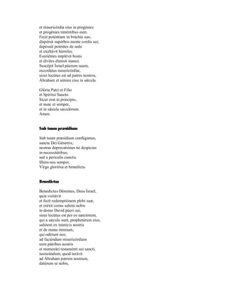 et misericórdia eius in progénies
et progénies timéntibus eum.
Fecit poténtiam in bráchio suo,
dispérsit supérbos mente cordis sui;
depósuit poténtes de sede
et exaltávit húmiles.
Esuriéntes implévit bonis
et divites dimisit inanes.
Suscépit Ísrael púerum suum,
recordátus misericórdiæ,
sicut locútus est ad patres nostros,
Àbraham et sémini eius in sǽcula.

Glória Patri et Fílio
et Spirítui Sancto.
Sicut erat in princípio,
et nunc et semper,
et in sǽcula sæculórum.
Amen.


Sub tuum præsidium

Sub tuum præsídium confúgimus,
sancta Dei Génetrix;
nostras deprecatiónes ne despícias
in necessitátibus;
sed a perículis cunctis
líbera nos semper,
Virgo gloriósa et benedícta.


Benedictus

Benedíctus Dóminus, Deus Ísrael,
quia visitávit
et fecit redemptiónem plebi suæ,
et eréxit cornu salútis nobis
in domo David púeri sui,
sieut locútus est per os sanctórum,
qui a sæculo sunt, prophetárum eius,
salútem ex inimícis nostris
et de manu ómnium,
qui odérunt nos;
ad faciéndam misericórdiam
eum pátribus nostris
et memorári testaménti sui sancti,
iusiurándum, quod iurávit
ad Ábraham patrem nostrum,
datúrum se nobis,
 