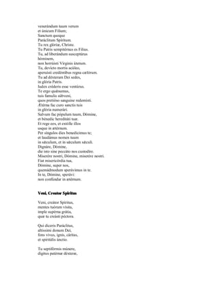 venerándum tuum verum
et únicum Filium;
Sanctum quoque
Paráclitum Spíritum.
Tu rex glòriæ, Christe.
Tu Patris sempitérnus es Filius.
Tu, ad liberándum susceptúrus
hóminem,
non horrúisti Virginis úterum.
Tu, devícto mortis acúleo,
aperuísti credéntibus regna cælórum.
Tu ad déxteram Dei sedes,
in glória Patris.
Iudex créderis esse ventúrus.
Te ergo quǽsumus,
tuis famulis súbveni,
quos pretiòso sanguine redemísti.
Ætérna fac curo sanctis tuis
in glória numerári.
Salvum fac pópulum tuum, Dómine,
et bénedic hereditáti tuæ.
Et rege eos, et extólle illos
usque in ætérnum.
Per síngulos dies benedícimus te;
et laudámus nomen tuum
in sǽculum, et in sǽculum sǽculi.
Dignáre, Dòmine,
die isto sine peccáto nos custodíre.
Miserére nostri, Dómine, miserére nostri.
Fiat misericórdia tua,
Dómine, super nos,
quemádmodum sperávimus in te.
In te, Dómine, sperávi:
non confúndar in ætérnum.


Veni, Creator Spiritus

Veni, creátor Spíritus,
mentes tuòrum vísita,
imple supérna grátia,
quæ tu creásti péctora.

Qui díceris Paráclitus,
altíssimi donum Dei,
fons vivus, ignis, cáritas,
et spiritális únctio.

Tu septifòrmis múnere,
dígitus patérnæ déxteræ,
 