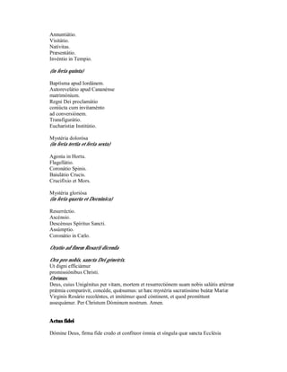 Annuntiátio.
Visitátio.
Natívitas.
Præsentátio.
Invéntio in Tempio.

(in feria quinta)

Baptísma apud Iordánem.
Autorevelátio apud Cananénse
matrimónium.
Regni Dei proclamátio
coniúcta cum invitaménto
ad conversiónem.
Transfigurátio.
Eucharístiæ Institútio.

Mystéria dolorósa
(in feria tertia et feria sexta)

Agonía in Hortu.
Flagellátio.
Coronátio Spinis.
Baiulátio Crucis.
Crucifíxio et Mors.

Mystéria gloriósa
(in feria quarta et Dorninica)

Resurréctio.
Ascénsio.
Descénsus Spíritus Sancti.
Assúmptio.
Coronátio in Cælo.

Oratio ad finem Rosarii dicenda

Ora pro nobis, sancta Dei génetrix.
Ut digni efficiámur
promissiónibus Christi.
Orémus.
Deus, cuius Unigénitus per vitam, mortem et resurrectiónem suam nobis salútis ætérnæ
prǽmia comparávit, concéde, quǽsumus: ut hæc mystéria sacratíssimo beátæ Maríæ
Virginis Rosário recoléntes, et imitémur quod cóntinent, et quod promíttunt
assequámur. Per Christum Dóminum nostrum. Amen.


Actus fidei

Dómine Deus, firma fide credo et confíteor ómnia et síngula quæ sancta Ecclésia
 