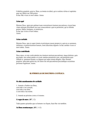 Cathólica propónit, quia tu, Deus, ea ómnia revelásti, qui es ætérna véritas et sapiéntia
quæ nec fállere nec falli potest.
In hac fíde vívere et mori státuo. Amen.


Actus spei

Dómine Deus, spero per grátiam tuam remissiónem ómnium peccatórum, et post hanc
vitam ætérnam felicitátem me esse consecutúrum: quia tu promisísti, qui es infiníte
potens, fidélis, benígnus, et miséricors.
In hac spe vívere et mori státuo.
Amen.


Actus caritatis

Dómine Deus, amo te super ómnia et próximum meum propter te, quia tu es summum,
infinítum, et perfectíssimum bonum, omni dilectióne dignum. In hac caritáte vívere et
mori státuo. Amen.

Actus contritionis

Deus meus, ex toto corde pǽnitet me ómnium meórum peccatórum, éaque detéstor, quia
peccándo, non solum pœnas a te iuste statútas proméritus sum, sed præsértim quia
offéndi te, summum bonum, ac dignum qui super ómnia diligáris. Ideo fírmiter
propóno, adiuvánte grátia tua, de cétero me non peccatúrum peccandíque occasiónes
próximas fugitúrum. Amen.




                     B) FÓRMULAS DE DOUTRINA CATÓLICA



Os dois mandamentos de caridade

1. Amarás o Senhor teu Deus,
com todo o teu coração,
com toda a tua alma
e com toda a tua mente.

2. Amarás ao próximo como a ti mesmo.

A regra de ouro (Mt 7, 12)

Tudo quanto quiserdes que os homens vos façam, fazei-lho vós também.

As Bem-aventuranças (Mt 5, 3-12)
 