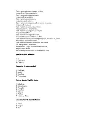 Bem-aventurados os pobres em espírito,
porque deles é o reino dos céus.
Bem-aventurados os que choram,
porque serão consolados.
Bem-aventurados os mansos,
porque possuirão a terra.
Bem-aventurados os que têm fome e sede de justiça,
porque serão saciados.
Bem-aventurados os misericordiosos,
porque alcançarão misericórdia.
Bem-aventurados os puros de coração,
porque verão a Deus.
Bem-aventurados os pacificadores,
porque serão chamados filhos de Deus.
Bem-aventurados os que sofrem perseguição por causa da justiça,
porque deles é o reino dos céus.
Bem-aventurados sereis quando vos insultarem,
vos perseguirem e, mentindo,
disserem toda a espécie de calúnias contra vós.
Alegrai-vos e exultai,
porque será grande a vossa recompensa nos céus.

As três virtudes teologais:

1. Fé
2. Esperança
3. Caridade.

As quatro virtudes cardeais:

1. Prudência
2. Justiça
3. Fortaleza
4. Temperança.

Os sete dons do Espírito Santo:

1. Sabedoria
2. Entendimento
3. Conselho
4. Fortaleza
5. Ciência
6. Piedade
7. Temor de Deus.

Os doze frutos do Espírito Santo:

1. Amor
2. Alegria
3. Paz
 