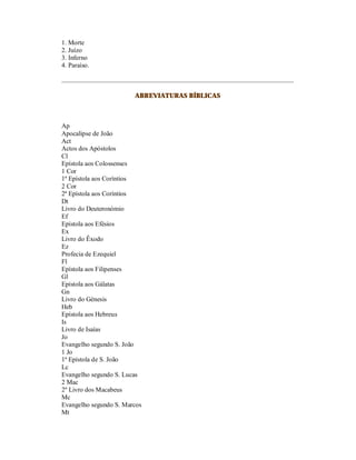 1. Morte
2. Juízo
3. Inferno
4. Paraíso.



                        ABREVIATURAS BÍBLICAS



Ap
Apocalipse de João
Act
Actos dos Apóstolos
Cl
Epístola aos Colossenses
1 Cor
1ª Epístola aos Coríntios
2 Cor
2ª Epístola aos Coríntios
Dt
Livro do Deuteronómio
Ef
Epístola aos Efésios
Ex
Livro do Êxodo
Ez
Profecia de Ezequiel
Fl
Epístola aos Filipenses
Gl
Epístola aos Gálatas
Gn
Livro do Génesis
Heb
Epístola aos Hebreus
Is
Livro de Isaías
Jo
Evangelho segundo S. João
1 Jo
1ª Epístola de S. João
Lc
Evangelho segundo S. Lucas
2 Mac
2º Livro dos Macabeus
Mc
Evangelho segundo S. Marcos
Mt
 