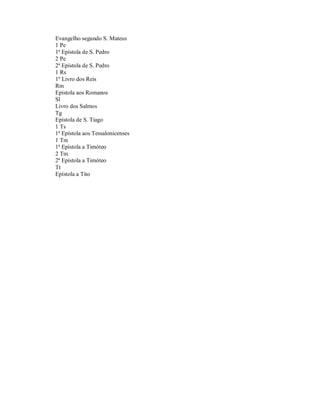 Evangelho segundo S. Mateus
1 Pe
1ª Epístola de S. Pedro
2 Pe
2ª Epístola de S. Pedro
1 Rs
1º Livro dos Reis
Rm
Epístola aos Romanos
Sl
Livro dos Salmos
Tg
Epístola de S. Tiago
1 Ts
1ª Epístola aos Tessalonicenses
1 Tm
1ª Epístola a Timóteo
2 Tm
2ª Epístola a Timóteo
Tt
Epístola a Tito
 