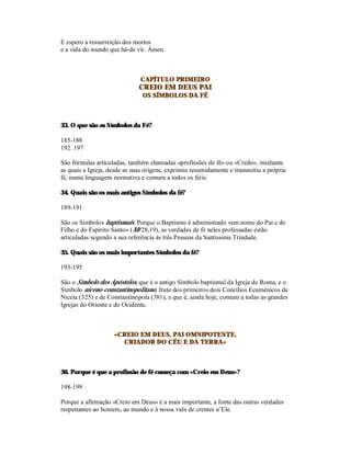 E espero a ressurreição dos mortos
e a vida do mundo que há-de vir. Ámen.



                              CAPÍTULO PRIMEIRO
                              CREIO EM DEUS PAI
                               OS SÍMBOLOS DA FÉ



33. O que são os Símbolos da Fé?

185-188
192. 197

São fórmulas articuladas, também chamadas «profissões de fé» ou «Credo», mediante
as quais a Igreja, desde as suas origens, exprimiu resumidamente e transmitiu a própria
fé, numa linguagem normativa e comum a todos os fiéis.

34. Quais são os mais antigos Símbolos da fé?

189-191

São os Símbolos baptismais. Porque o Baptismo é administrado «em nome do Pai e do
Filho e do Espírito Santo» (Mt 28,19), as verdades de fé neles professadas estão
articuladas segundo a sua referência às três Pessoas da Santíssima Trindade.

35. Quais são os mais importantes Símbolos da fé?

193-195

São o Símbolo dos Apóstolos, que é o antigo Símbolo baptismal da Igreja de Roma, e o
Símbolo niceno-constantinopolitano, fruto dos primeiros dois Concílios Ecuménicos de
Niceia (325) e de Constantinopola (381), e que é, ainda hoje, comum a todas as grandes
Igrejas do Oriente e do Ocidente.



                    «CREIO EM DEUS, PAI OMNIPOTENTE,
                      CRIADOR DO CÉU E DA TERRA»



36. Porque é que a profissão de fé começa com «Creio em Deus»?

198-199

Porque a afirmação «Creio em Deus» é a mais importante, a fonte das outras verdades
respeitantes ao homem, ao mundo e à nossa vida de crentes n’Ele.
 