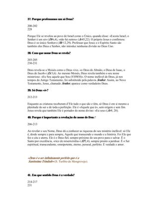 37. Porque professamos um só Deus?

200-202
228

Porque Ele se revelou ao povo de Israel como o Único, quando disse: «Escuta Israel, o
Senhor é um só» (Dt 6,4), «não há outros» (Is 45,22). O próprio Jesus o confirmou:
Deus é «o único Senhor» (Mc 12,29). Professar que Jesus e o Espírito Santo são
também eles Deus e Senhor, não introduz nenhuma divisão no Deus Uno.

38. Com que nome Deus se revela?

203-205
230-231

Deus revela-se a Moisés como o Deus vivo, «o Deus de Abraão, o Deus de Isaac, o
Deus de Jacob» (Ex 3,6). Ao mesmo Moisés, Deus revela também o seu nome
misterioso: «Eu Sou aquele que Sou (YHWH)». O nome inefável de Deus, já nos
tempos do Antigo Testamento, foi substituído pela palavra Senhor. Assim, no Novo
Testamento, Jesus, chamado Senhor, aparece como verdadeiro Deus.

39. Só Deus «é»?

212-213

Enquanto as criaturas receberam d’Ele tudo o que são e têm, só Deus é em si mesmo a
plenitude do ser e de toda a perfeição. Ele é «Aquele que é», sem origem e sem fim.
Jesus revela que também Ele é portador do nome divino: «Eu sou» (Jo 8, 28).

40. Porque é importante a revelação do nome de Deus?

206-213

Ao revelar o seu Nome, Deus dá a conhecer as riquezas do seu mistério inefável: só Ele
é, desde sempre e para sempre, Aquele que transcende o mundo e a história. Foi Ele que
fez o céu e aterra. Ele é o Deus fiel, sempre próximo do seu povo para o salvar. É o
Santo por excelência, «rico de misericórdia» (Ef 2,4), sempre pronto a perdoar. É o Ser
espiritual, transcendente, omnipotente, eterno, pessoal, perfeito. É verdade e amor.



«Deus é o ser infinitamente perfeito que é a
Santíssima Trindade» (S. Turíbio de Mongrovejo).



41. Em que sentido Deus é a verdade?

214-217
231
 