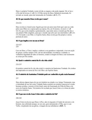 Deus é a própria Verdade e como tal não se engana e não pode enganar. Ele «é luz e
n’Ele não há trevas» (1 Jo 1,5). O Filho eterno de Deus, Sabedoria encarnada, foi
enviado ao mundo «para dar testemunho da Verdade» (Jo 18, 37).

42. De que maneira Deus revela que é amor?

218-221

Deus revela-se a Israel como Aquele que tem um amor mais forte que o pai ou a mãe
pelos seus filhos ou o esposo pela sua esposa. Ele, em Si mesmo, «é amor» (1 Jo
4,8.16), que se dá completa e gratuitamente, «que tanto amou o mundo que lhe deu o
seu próprio Filho unigénito, para que o mundo seja salvo por seu intermédio» (Jo 3,16-
17). Enviando o seu Filho e o Espírito Santo, Deus revela que Ele próprio é eterna
permuta de amor.

43. O que implica crer em um só Deus?

222-227
229

Crer em Deus, o Único, implica: conhecer a sua grandeza e majestade; viver em acção
de graças; confiar sempre n’Ele, até nas adversidades; reconhecer a unidade e a
verdadeira dignidade de todos os homens, criados à imagem de Deus; usar rectamente
as coisas por Ele criadas.

44. Qual é o mistério central da fé e da vida cristã?

232-237

O mistério central da fé e da vida cristã é o mistério da Santíssima Trindade. Os cristãos
são baptizados no nome do Pai e do Filho e do Espírito Santo.

45. O mistério da Santíssima Trindade pode ser conhecido só pela razão humana?

237

Deus deixou alguns traços do seu ser trinitário na criação e no Antigo Testamento, mas
a intimidade do seu Ser como Trindade Santa constitui um mistério inacessível à razão
humana sozinha, e mesmo à fé de Israel, antes da Encarnação do Filho de Deus e do
envio do Espírito Santo. Tal mistério foi revelado por Jesus Cristo e é a fonte de todos
os outros mistérios.

46. O que nos revela Jesus Cristo sobre o mistério do Pai?

240-242

Jesus Cristo revela-nos que Deus é «Pai», não só enquanto é Criador do universo e do
homem, mas sobretudo porque, no seu seio, gera eternamente o Filho, que é o seu
Verbo, «resplendor da sua glória, e imagem da sua substância» (Heb1, 3).
 
