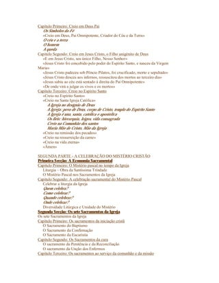 Capítulo Primeiro: Creio em Deus Pai
  Os Símbolos da Fé
  «Creio em Deus, Pai Omnipotente, Criador do Céu e da Terra»
  O céu e a terra
  O homem
  A queda
Capítulo Segundo: Creio em Jesus Cristo, o Filho unigénito de Deus
  «E em Jesus Cristo, seu único Filho, Nosso Senhor»
  «Jesus Cristo foi concebido pelo poder do Espírito Santo, e nasceu da Virgem
Maria»
  «Jesus Cristo padeceu sob Pôncio Pilatos, foi crucificado, morto e sepultado»
  «Jesus Cristo desceu aos infernos, ressuscitou dos mortos ao terceiro dia»
  «Jesus subiu ao céu está sentado à direita do Pai Omnipotente»
  «De onde virá a julgar os vivos e os mortos»
Capítulo Terceiro: Creio no Espírito Santo
  «Creio no Espírito Santo»
  «Creio na Santa Igreja Católica»
     A Igreja no desígnio de Deus
     A Igreja: povo de Deus, corpo de Cristo, templo do Espírito Santo
     A Igreja é una, santa, católica e apostólica
     Os fiéis: hierarquia, leigos, vida consagrada
     Creio na Comunhão dos santos
     Maria Mãe de Cristo, Mãe da Igreja
  «Creio na remissão dos pecados»
  «Creio na ressurreição da carne»
  «Creio na vida eterna»
  «Ámen»

SEGUNDA PARTE - A CELEBRAÇÃO DO MISTÉRIO CRISTÃO
Primeira Secção: A Economia Sacramental
Capítulo Primeiro: O Mistério pascal no tempo da Igreja
   Liturgia – Obra da Santíssima Trindade
   O Mistério Pascal nos Sacramentos da Igreja
Capítulo Segundo: A celebração sacramental do Mistério Pascal
   Celebrar a liturgia da Igreja
   Quem celebra?
   Como celebrar?
   Quando celebrar?
   Onde celebrar?
   Diversidade Litúrgica e Unidade do Mistério
Segunda Secção: Os sete Sacramentos da Igreja
Os sete Sacramentos da Igreja
Capítulo Primeiro: Os sacramentos da iniciação cristã
   O Sacramento do Baptismo
   O Sacramento da Confirmação
   O Sacramento da Eucaristia
Capítulo Segundo: Os Sacramentos da cura
   O sacramento da Penitência e da Reconciliação
   O sacramento da Unção dos Enfermos
Capítulo Terceiro: Os sacramentos ao serviço da comunhão e da missão
 