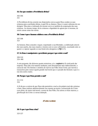 55. Em que consiste a Providência divina?

302-306
321

A Providência divina consiste nas disposições com as quais Deus conduz as suas
criaturas para a perfeição última, à qual Ele as chamou. Deus é o autor soberano do seu
desígnio. Mas para a realização do mesmo serve-se também da cooperação das suas
criaturas. Ao mesmo tempo, dá às criaturas a dignidade de agirem por si mesmas, de
serem causas umas das outras.

56. Como é que o homem colabora com a Providência divina?

307-308
323

Ao homem, Deus concede e requer, respeitando a sua liberdade, a colaboração através
das suas acções, das suas orações e mesmo com os seus sofrimentos, suscitando nele «o
querer e o operar segundo os seus benévolos desígnios» (Filp 2,13).

57. Se Deus é omnipotente e providente porque é que existe o mal?

309-310
324. 400

A esta pergunta, tão dolorosa quanto misteriosa, só o conjunto da fé cristã pode dar
resposta. Deus não é de maneira nenhuma, nem directamente nem indirectamente, a
causa do mal. Ele ilumina o mistério do mal no seu Filho Jesus Cristo, que morreu e
ressuscitou para vencer aquele grande mal moral que é o pecado dos homens e que é a
raiz dos outros males.

58. Porque é que Deus permite o mal?

311-314
324

A fé dá-nos a certeza de que Deus não permitiria o mal se do próprio mal não extraísse
o bem. Deus realizou admiravelmente isso mesmo na morte e ressurreição de Cristo:
com efeito, do maior mal moral, a morte do Seu Filho, Ele retirou os bens maiores, a
glorificação de Cristo e a nossa redenção.



                                   O céu e a terra



59. O que é que Deus criou?

325-327
 