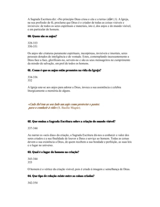 A Sagrada Escritura diz: «No princípio Deus criou o céu e a terra» (Gn 1,1). A Igreja,
na sua profissão de fé, proclama que Deus é o criador de todas as coisas visíveis e
invisíveis: de todos os seres espirituais e materiais, isto é, dos anjos e do mundo visível,
e em particular do homem.

60. Quem são os anjos?

328-333
350-351

Os anjos são criaturas puramente espirituais, incorpóreas, invisíveis e imortais, seres
pessoais dotados de inteligência e de vontade. Estes, contemplando incessantemente a
Deus face a face, glorificam-no, servem-no e são os seus mensageiros no cumprimento
da missão de salvação, em prol de todos os homens.

61. Como é que os anjos estão presentes na vida da Igreja?

334-336
352

A Igreja une-se aos anjos para adorar a Deus, invoca a sua assistência e celebra
liturgicamente a memória de alguns.



«Cada fiel tem ao seu lado um anjo como protector e pastor,
para o conduzir à vida» (S. Basílio Magno).



62. Que ensina a Sagrada Escritura sobre a criação do mundo visível?

337-344

Ao narrar os «seis dias» da criação, a Sagrada Escritura dá-nos a conhecer o valor dos
seres criados e a sua finalidade de louvor a Deus e serviço ao homem. Todas as coisas
devem a sua existência a Deus, de quem recebem a sua bondade e perfeição, as suas leis
e o lugar no universo.

63. Qual é o lugar do homem na criação?

343-344
353

O homem é o vértice da criação visível, pois é criado à imagem e semelhança de Deus.

64. Que tipo de relação existe entre as coisas criadas?

342-354
 
