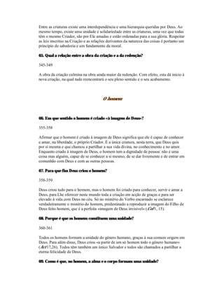 Entre as criaturas existe uma interdependência e uma hierarquia queridas por Deus. Ao
mesmo tempo, existe uma unidade e solidariedade entre as criaturas, uma vez que todas
têm o mesmo Criador, são por Ele amadas e estão ordenadas para a sua glória. Respeitar
as leis inscritas na Criação e as relações derivantes da natureza das coisas é portanto um
princípio de sabedoria e um fundamento da moral.

65. Qual a relação entre a obra da criação e a da redenção?

345-349

A obra da criação culmina na obra ainda maior da redenção. Com efeito, esta dá início à
nova criação, na qual tudo reencontrará o seu pleno sentido e o seu acabamento.



                                       O homem



66. Em que sentido o homem é criado «à imagem de Deus»?

355-358

Afirmar que o homem é criado à imagem de Deus significa que ele é capaz de conhecer
e amar, na liberdade, o próprio Criador. É a única criatura, nesta terra, que Deus quis
por si mesma e que chamou a partilhar a sua vida divina, no conhecimento e no amor.
Enquanto criado à imagem de Deus, o homem tem a dignidade de pessoa: não é uma
coisa mas alguém, capaz de se conhecer a si mesmo, de se dar livremente e de entrar em
comunhão com Deus e com as outras pessoas.

67. Para que fim Deus criou o homem?

358-359

Deus criou tudo para o homem, mas o homem foi criado para conhecer, servir e amar a
Deus, para Lhe oferecer neste mundo toda a criação em acção de graças e para ser
elevado à vida com Deus no céu. Só no mistério do Verbo encarnado se esclarece
verdadeiramente o mistério do homem, predestinado a reproduzir a imagem do Filho de
Deus feito homem, que é a perfeita «imagem de Deus invisível» (Col 1, 15).

68. Porque é que os homens constituem uma unidade?

360-361

Todos os homens formam a unidade do género humano, graças à sua comum origem em
Deus. Para além disso, Deus criou «a partir de um só homem todo o género humano»
(Act 17,26). Todos têm também um único Salvador e todos são chamados a partilhar a
eterna felicidade de Deus.

69. Como é que, no homem, a alma e o corpo formam uma unidade?
 