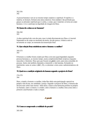 362-356
382

A pessoa humana é um ser ao mesmo tempo corpóreo e espiritual. O espírito e a
matéria, no homem, formam uma única natureza. Esta unidade é tão profunda que,
graças ao princípio espiritual que é a alma, o corpo, que é material, se torna um corpo
humano e vivo e participa na dignidade de imagem de Deus.

70. Quem dá a alma ao ser humano?

366-368
383

A alma espiritual não vem dos pais, mas é criada directamente por Deus e é imortal.
Separando-se do corpo no momento da morte, ela não perece; voltará a unir-se
novamente ao corpo, no momento da ressurreição final.

71. Que relação Deus estabeleceu entre o homem e a mulher?

369-373
383

O homem e a mulher foram criados por Deus com uma igual dignidade enquanto
pessoas humanas e, ao mesmo tempo, numa complementaridade recíproca enquanto
masculino e feminino. Deus quis que fossem um para o outro, para uma comunhão de
pessoas. Juntos são também chamados a transmitir a vida humana, formando no
matrimónio «uma só carne» (Gn 2, 24), e a dominar a terra como «administradores» de
Deus.

72. Qual era a condição originária do homem segundo o projecto de Deus?

374-379
384

Deus, criando o homem e a mulher, tinha-lhes dado uma participação especial na
própria vida divina, em santidade e justiça. Segundo o projecto de Deus, o homem não
deveria nem sofrer nem morrer. Além disso, reinava uma harmonia perfeita no próprio
ser humano, entre a criatura e o criador, entre o homem e a mulher, bem como entre o
primeiro casal humano e toda a criação.



                                        A queda



73. Como se compreende a realidade do pecado?

385-389
 