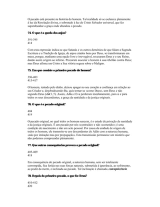 O pecado está presente na história do homem. Tal realidade só se esclarece plenamente
à luz da Revelação divina, e sobretudo à luz de Cristo Salvador universal, que fez
superabundar a graça onde abundou o pecado.

74. O que é a queda dos anjos?

391-395
414

Com esta expressão indica-se que Satanás e os outros demónios de que falam a Sagrada
Escritura e a Tradição da Igreja, de anjos criados bons por Deus, se transformaram em
maus, porque, mediante uma opção livre e irrevogável, recusaram Deus e o seu Reino,
dando assim origem ao inferno. Procuram associar o homem à sua rebelião contra Deus;
mas Deus afirma em Cristo a Sua vitória segura sobre o Maligno.

75. Em que consiste o primeiro pecado do homem?

396-403
415-417

O homem, tentado pelo diabo, deixou apagar no seu coração a confiança em relação ao
seu Criador e, desobedecendo-lhe, quis tornar-se «como Deus», sem Deus e não
segundo Deus (Gn 3, 5). Assim, Adão e Eva perderam imediatamente, para si e para
todos os seus descendentes, a graça da santidade e da justiça originais.

76. O que é o pecado original?

404
419

O pecado original, no qual todos os homens nascem, é o estado de privação da santidade
e da justiça originais. É um pecado por nós «contraído» e não «cometido»; é uma
condição de nascimento e não um acto pessoal. Por causa da unidade de origem de
todos os homens, ele transmite-se aos descendentes de Adão com a natureza humana,
«não por imitação mas por propagação». Esta transmissão permanece um mistério que
não podemos compreender plenamente.

77. Que outras consequências provoca o pecado original?

405-409
418

Em consequência do pecado original, a natureza humana, sem ser totalmente
corrompida, fica ferida nas suas forças naturais, submetida à ignorância, ao sofrimento,
ao poder da morte, e inclinada ao pecado. Tal inclinação é chamada concupiscência.

78. Depois do primeiro pecado, o que fez Deus?

410-412
420
 