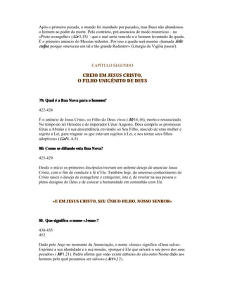 Após o primeiro pecado, o mundo foi inundado por pecados, mas Deus não abandonou
o homem ao poder da morte. Pelo contrário, pré-anunciou de modo misterioso – no
«Proto-evangelho» (Gn 3,15) – que o mal seria vencido e o homem levantado da queda.
É o primeiro anúncio do Messias redentor. Por isso a queda será mesmo chamada feliz
culpa, porque «mereceu um tal e tão grande Redentor» (Liturgia da Vigília pascal).



                               CAPÍTULO SEGUNDO

                         CREIO EM JESUS CRISTO,
                       O FILHO UNIGÉNITO DE DEUS



79. Qual é a Boa Nova para o homem?

422-424

É o anúncio de Jesus Cristo, «o Filho do Deus vivo» (Mt 16,16), morto e ressuscitado.
No tempo do rei Herodes e do imperador César Augusto, Deus cumpriu as promessas
feitas a Abraão e à sua descendência enviando «o Seu Filho, nascido de uma mulher e
sujeito à Lei, para resgatar os que estavam sujeitos à Lei, e nos tornar seus filhos
adoptivos» (Gal 4, 4-5).

80. Como se difunde esta Boa Nova?

425-429

Desde o início os primeiros discípulos tiveram um ardente desejo de anunciar Jesus
Cristo, com o fim de conduzir à fé n’Ele. Também hoje, do amoroso conhecimento de
Cristo nasce o desejo de evangelizar e catequizar, isto é, de revelar na sua pessoa o
pleno desígnio de Deus e de colocar a humanidade em comunhão com Ele.



          «E EM JESUS CRISTO, SEU ÚNICO FILHO, NOSSO SENHOR»



81. Que significa o nome «Jesus»?

430-435
452

Dado pelo Anjo no momento da Anunciação, o nome «Jesus» significa «Deus salva».
Exprime a sua identidade e a sua missão, «porque é Ele que salvará o seu povo dos seus
pecados» (Mt 1,21). Pedro afirma que «não existe debaixo do céu outro Nome dado aos
homens pelo qual possamos ser salvos» (Act 4,12).
 