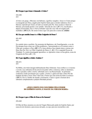 82. Porque é que Jesus é chamado «Cristo»?

436-440
453

«Cristo» em grego, «Messias» em hebraico, significa «ungido». Jesus é o Cristo porque
é consagrado por Deus, ungido pelo Espírito Santo para a missão redentora. Ele é o
Messias esperado por Israel, enviado ao mundo pelo Pai. Jesus aceitou o título de
Messias, precisando porém o seu sentido: «descido do céu» (Jo 3,13), crucificado e
depois ressuscitado, Ele é o Servo Sofredor «que dá a sua vida em resgate pela
multidão» (Mt 20,28). Do nome Cristo é que veio para nós o nome de cristãos.

83. Em que sentido Jesus é o «Filho Unigénito de Deus»?

441-445
454

No sentido único e perfeito. No momento do Baptismo e da Transfiguração, a voz do
Pai designa Jesus como seu «Filho predilecto». Apresentando-se a Si mesmo como o
Filho que «conhece o Pai» (Mt 11,27), Jesus afirma a Sua relação única e eterna com
Deus Seu Pai. Ele é «o Filho Unigénito de Deus» (1 Jo 2, 23), a segunda Pessoa da
Trindade. É o centro da pregação apostólica: os Apóstolos viram «a Sua glória, como de
Unigénito do Pai» (Jo 1, 14).

84. O que significa o título «Senhor»?

446-451
455

Na Bíblia, este título designa habitualmente Deus Soberano. Jesus atribui-o a si mesmo
e revela a sua soberania divina através do poder sobre a natureza, sobre os demónios,
sobre o pecado e sobre a morte, sobretudo com a sua Ressurreição. As primeiras
confissões cristãs proclamam que o poder, a honra e a glória devidas a Deus Pai são
também devidas a Jesus: Deus «deu-Lhe o Nome que está acima de todos os nomes»
(Fil 2,9). Ele é o Senhor do mundo e da história, o único a quem o homem deve
submeter completamente a própria liberdade pessoal.



             «JESUS CRISTO FOI CONCEBIDO PELO PODER
           DO ESPÍRITO SANTO, E NASCEU DA VIRGEM MARIA»



85. Porque é que o Filho de Deus se fez homem?

456-460

O Filho de Deus encarnou no seio da Virgem Maria pelo poder do Espírito Santo, por
causa de nós homens e para nossa salvação, ou seja: para nos reconciliar a nós
 
