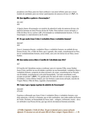 pecadores com Deus; para nos fazer conhecer o seu amor infinito; para ser o nosso
modelo de santidade; para nos tornar «participantes da natureza divina» (2 Ped 1, 4).

86. Que significa a palavra «Encarnação»?

461-463
483

A Igreja chama «Encarnação» ao mistério da admirável união da natureza divina e da
natureza humana na única Pessoa divina do Verbo. Para realizar a nossa salvação, o
Filho de Deus fez-se «carne» (Jo 1,14) tornando-se verdadeiramente homem. A fé na
Encarnação é o sinal distintivo da fé cristã.

87. De que modo Jesus Cristo é verdadeiro Deus e verdadeiro homem?

464-467
469

Jesus é, inseparavelmente, verdadeiro Deus e verdadeiro homem, na unidade da sua
Pessoa divina. Ele, o Filho de Deus, que é «gerado, não criado, consubstancial ao Pai»,
fez-se verdadeiramente homem, nosso irmão, sem com isto deixar de ser Deus, nosso
Senhor.

88. Que ensina acerca disto o Concílio de Calcedónia (ano 451)?

467

O Concílio de Calcedónia ensina a confessar «um só e mesmo Filho, nosso Senhor
Jesus Cristo, perfeito na sua divindade e perfeito na sua humanidade; verdadeiro Deus e
verdadeiro homem, composto de alma racional e de corpo, consubstancial ao Pai pela
sua divindade, consubstancial a nós pela humanidade, “em tudo semelhante a nós,
excepto no pecado” (Heb 4, 15); gerado pelo Pai antes de todos os séculos, segundo a
divindade e, nestes últimos tempos, por nós homens e para nossa salvação, nascido da
Virgem Maria e Mãe de Deus, segundo a humanidade».

89. Como é que a Igreja exprime do mistério da Encarnação?

464-469
479-481

Exprime-o afirmando que Jesus Cristo é verdadeiro Deus e verdadeiro homem, com
duas naturezas, a divina e a humana, que se não confundem, mas estão unidas na Pessoa
do Verbo. Portanto, na humanidade de Jesus, tudo – milagres, sofrimento, morte – deve
ser atribuído à sua Pessoa divina, que age através da natureza humana assumida.



«Ó Filho Unigénito e Verbo de Deus, Tu que és imortal, para a nossa salvação
dignaste-Te encarnar no seio da santa Mãe de Deus e sempre Virgem Maria ( ... ). Tu
 