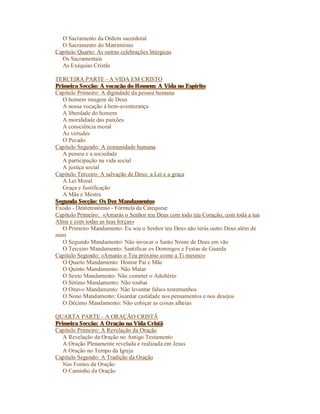 O Sacramento da Ordem sacerdotal
  O Sacramento do Matrimónio
Capítulo Quarto: As outras celebrações litúrgicas
  Os Sacramentais
  As Exéquias Cristãs

TERCEIRA PARTE - A VIDA EM CRISTO
Primeira Secção: A vocação do Homem: A Vida no Espírito
Capítulo Primeiro: A dignidade da pessoa humana
   O homem imagem de Deus
   A nossa vocação à bem-aventurança
   A liberdade do homem
   A moralidade das paixões
   A consciência moral
   As virtudes
   O Pecado
Capítulo Segundo: A comunidade humana
   A pessoa e a sociedade
   A participação na vida social
   A justiça social
Capítulo Terceiro: A salvação de Deus: a Lei e a graça
   A Lei Moral
   Graça e Justificação
   A Mãe e Mestra
Segunda Secção: Os Dez Mandamentos
Êxodo - Deuteronómio - Fórmula da Catequese
Capítulo Primeiro: «Amarás o Senhor teu Deus com todo teu Coração, com toda a tua
Alma e com todas as tuas forças»
   O Primeiro Mandamento: Eu sou o Senhor teu Deus não terás outro Deus além de
mim
   O Segundo Mandamento: Não invocar o Santo Nome de Deus em vão
   O Terceiro Mandamento: Santificar os Domingos e Festas de Guarda
Capítulo Segundo: «Amarás o Teu próximo como a Ti mesmo»
   O Quarto Mandamento: Honrar Pai e Mãe
   O Quinto Mandamento: Não Matar
   O Sexto Mandamento: Não cometer o Adultério
   O Sétimo Mandamento: Não roubar
   O Oitavo Mandamento: Não levantar falsos testemunhos
   O Nono Mandamento: Guardar castidade nos pensamentos e nos desejos
   O Décimo Mandamento: Não cobiçar as coisas alheias

QUARTA PARTE - A ORAÇÃO CRISTÃ
Primeira Secção: A Oração na Vida Cristã
Capítulo Primeiro: A Revelação da Oração
   A Revelação da Oração no Antigo Testamento
   A Oração Plenamente revelada e realizada em Jesus
   A Oração no Tempo da Igreja
Capítulo Segundo: A Tradição da Oração
   Nas Fontes da Oração
   O Caminho da Oração
 