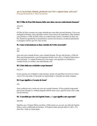 que és Um da Santa Trindade, glorificado com o Pai e o Espírito Santo, salva-nos!»
(Liturgia Bizantina de S. João Crisóstomo).



90. O Filho de Deus feito homem tinha uma alma com um conhecimento humano?

470-474
482

O Filho de Deus assumiu um corpo animado por uma alma racional humana. Com a sua
inteligência humana, Jesus aprendeu muitas coisas através da experiência. Mas também,
como homem, o Filho de Deus tinha um conhecimento íntimo e imediato de Deus seu
Pai. Penetrava igualmente os pensamentos secretos dos homens e conhecia plenamente
os desígnios eternos que Ele viera revelar.

91. Como se harmonizam as duas vontades do Verbo encarnado?

475
482

Jesus tem uma vontade divina e uma vontade humana. Na sua vida terrena, o Filho de
Deus quis humanamente o que divinamente decidiu com o Pai e o Espírito Santo para a
nossa salvação. A vontade humana de Cristo segue, sem oposição ou relutância, a
vontade divina, ou melhor, está subordinada a ela.

92. Cristo tinha um verdadeiro corpo humano?

476-477

Cristo assumiu um verdadeiro corpo humano, através do qual Deus invisível se tornou
visível. Por esta razão, Cristo pode ser representado e venerado nas santas imagens.

93. O que significa o Coração de Jesus?

478

Jesus conheceu-nos e amou-nos com um coração humano. O Seu coração trespassado
para nossa salvação é o símbolo daquele infinito amor com o qual Ele ama o Pai e cada
um dos homens.

94. «Concebido por obra do Espírito Santo...»: o que significa esta expressão?

484-486

Significa que a Virgem Maria concebeu o Filho eterno no seu seio, por obra do Espírito
Santo e sem a colaboração de homem: «O Espírito Santo descerá sobre ti» (Lc 1, 35),
disse-lhe o Anjo na Anunciação.
 