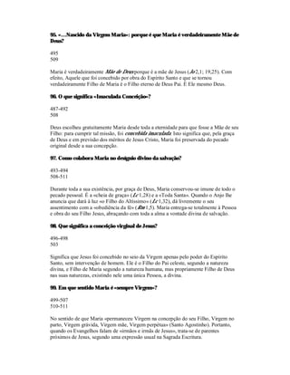 95. «…Nascido da Virgem Maria»: porque é que Maria é verdadeiramente Mãe de
Deus?

495
509

Maria é verdadeiramente Mãe de Deus porque é a mãe de Jesus (Jo 2,1; 19,25). Com
efeito, Aquele que foi concebido por obra do Espírito Santo e que se tornou
verdadeiramente Filho de Maria é o Filho eterno de Deus Pai. É Ele mesmo Deus.

96. O que significa «Imaculada Conceição»?

487-492
508

Deus escolheu gratuitamente Maria desde toda a eternidade para que fosse a Mãe de seu
Filho: para cumprir tal missão, foi concebida imaculada. Isto significa que, pela graça
de Deus e em previsão dos méritos de Jesus Cristo, Maria foi preservada do pecado
original desde a sua concepção.

97. Como colabora Maria no desígnio divino da salvação?

493-494
508-511

Durante toda a sua existência, por graça de Deus, Maria conservou-se imune de todo o
pecado pessoal. É a «cheia de graça» (Lc 1,28) e a «Toda Santa». Quando o Anjo lhe
anuncia que dará à luz «o Filho do Altíssimo» (Lc 1,32), dá livremente o seu
assentimento com a «obediência da fé» (Rm 1,5). Maria entrega-se totalmente à Pessoa
e obra do seu Filho Jesus, abraçando com toda a alma a vontade divina de salvação.

98. Que significa a conceição virginal de Jesus?

496-498
503

Significa que Jesus foi concebido no seio da Virgem apenas pelo poder do Espírito
Santo, sem intervenção de homem. Ele é o Filho do Pai celeste, segundo a natureza
divina, e Filho de Maria segundo a natureza humana, mas propriamente Filho de Deus
nas suas naturezas, existindo nele uma única Pessoa, a divina.

99. Em que sentido Maria é «sempre Virgem»?

499-507
510-511

No sentido de que Maria «permaneceu Virgem na concepção do seu Filho, Virgem no
parto, Virgem grávida, Virgem mãe, Virgem perpétua» (Santo Agostinho). Portanto,
quando os Evangelhos falam de «irmãos e irmãs de Jesus», trata-se de parentes
próximos de Jesus, segundo uma expressão usual na Sagrada Escritura.
 