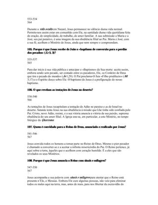 533-534
564

Durante a vida oculta em Nazaré, Jesus permanece no silêncio duma vida normal.
Permite-nos assim estar em comunhão com Ele, na santidade duma vida quotidiana feita
de oração, de simplicidade, de trabalho, de amor familiar. A sua submissão a Maria e a
José, seu pai putativo, é uma imagem da sua obediência filial ao Pai. Maria e José, com
a sua fé, acolhem o Mistério de Jesus, ainda que nem sempre o compreendam.

105. Porque é que Jesus recebe de João o «baptismo de conversão para o perdão
dos pecados» (Lc 3, 3)?

535-537
565

Para dar início à sua vida pública e antecipar o «Baptismo» da Sua morte: aceita assim,
embora sendo sem pecado, ser contado entre os pecadores, Ele, «o Cordeiro de Deus
que tira o pecado do mundo» (Jo 1,29). O Pai proclama-O Seu «Filho predilecto» (Mt
3,17) e o Espírito desce sobre Ele. O baptismo de Jesus é a prefiguração do nosso
baptismo.

106. O que revelam as tentações de Jesus no deserto?

538-540
566

As tentações de Jesus recapitulam a tentação de Adão no paraíso e as de Israel no
deserto. Satanás tenta Jesus na sua obediência à missão que Lhe tinha sido confiada pelo
Pai. Cristo, novo Adão, resiste, e a sua vitória anuncia a vitória da sua paixão, suprema
obediência do seu amor filial. A Igreja une-se, em particular, a este Mistério, no tempo
litúrgico da Quaresma.

107. Quem é convidado para o Reino de Deus, anunciado e realizado por Jesus?

541-546
567

Jesus convida todos os homens a tomar parte no Reino de Deus. Mesmo o pior pecador
é chamado a converter-se e a aceitar a infinita misericórdia do Pai. O Reino pertence, já
aqui sobre a terra, àqueles que o acolhem com coração humilde. É a eles que são
revelados os seus Mistérios.

108. Porque é que Jesus anuncia o Reino com sinais e milagres?

547-550
567

Jesus acompanha a sua palavra com sinais e milagres para atestar que o Reino está
presente n’Ele, o Messias. Embora Ele cure algumas pessoas, não veio para eliminar
todos os males aqui na terra, mas, antes de mais, para nos libertar da escravidão do
 