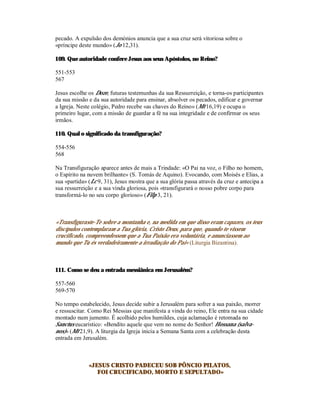 pecado. A expulsão dos demónios anuncia que a sua cruz será vitoriosa sobre o
«príncipe deste mundo» (Jo 12,31).

109. Que autoridade confere Jesus aos seus Apóstolos, no Reino?

551-553
567

Jesus escolhe os Doze, futuras testemunhas da sua Ressurreição, e torna-os participantes
da sua missão e da sua autoridade para ensinar, absolver os pecados, edificar e governar
a Igreja. Neste colégio, Pedro recebe «as chaves do Reino» (Mt 16,19) e ocupa o
primeiro lugar, com a missão de guardar a fé na sua integridade e de confirmar os seus
irmãos.

110. Qual o significado da transfiguração?

554-556
568

Na Transfiguração aparece antes de mais a Trindade: «O Pai na voz, o Filho no homem,
o Espírito na nuvem brilhante» (S. Tomás de Aquino). Evocando, com Moisés e Elias, a
sua «partida» (Lc 9, 31), Jesus mostra que a sua glória passa através da cruz e antecipa a
sua ressurreição e a sua vinda gloriosa, pois «transfigurará o nosso pobre corpo para
transformá-lo no seu corpo glorioso» (Filp 3, 21).



«Transfiguraste-Te sobre a montanha e, na medida em que disso eram capazes, os teus
discípulos contemplaram a Tua glória, Cristo Deus, para que, quando te vissem
crucificado, compreendessem que a Tua Paixão era voluntária, e anunciassem ao
mundo que Tu és verdadeiramente a irradiação do Pai» (Liturgia Bizantina).



111. Como se deu a entrada messiânica em Jerusalém?

557-560
569-570

No tempo estabelecido, Jesus decide subir a Jerusalém para sofrer a sua paixão, morrer
e ressuscitar. Como Rei Messias que manifesta a vinda do reino, Ele entra na sua cidade
montado num jumento. É acolhido pelos humildes, cuja aclamação é retomada no
Sanctus eucarístico: «Bendito aquele que vem no nome do Senhor! Hossana (salva-
nos)» (Mt 21,9). A liturgia da Igreja inicia a Semana Santa com a celebração desta
entrada em Jerusalém.



              «JESUS CRISTO PADECEU SOB PÔNCIO PILATOS,
                 FOI CRUCIFICADO, MORTO E SEPULTADO»
 