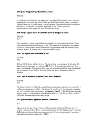 117. Quem é responsável pela morte de Jesus?

595-598

A paixão e a morte de Jesus não podem ser imputadas indistintamente nem a todos os
judeus então vivos, nem aos outros judeus que depois viveram no tempo e no espaço.
Cada pecador, isto é, cada homem, é realmente causa e instrumento dos sofrimentos do
Redentor, e culpa maior têm aqueles, sobretudo se são cristãos, que mais
frequentemente caem no pecado ou se deleitam nos vícios.

118. Porque é que a morte de Cristo faz parte do desígnio de Deus?

599-605
619

Para reconciliar consigo todos os homens votados à morte por causa do pecado, Deus
tomou a iniciativa amorosa de enviar o Seu Filho para que se entregasse à morte pelos
pecadores. Anunciada no Antigo Testamento, em particular como sacrifício do Servo
sofredor, a morte de Jesus acontece «segundo as Escrituras».

119. Com é que Cristo se ofereceu ao Pai?

606-609
620

Toda a vida de Cristo é oferta livre ao Pai para realizar o seu desígnio de salvação. Ele
dá «a sua vida em resgate por muitos» (Mc 10,45) e deste modo reconcilia com Deus
toda a humanidade. O seu sofrimento e a sua morte manifestam como a sua humanidade
é o instrumento livre e perfeito do Amor divino que quer a salvação de todos os
homens.

120. Como se manifesta na última Ceia a oferta de Jesus?

610-611
621

Na última Ceia com os Apóstolos, na vigília da paixão, Jesus antecipa, isto é, significa e
realiza antecipadamente a oferta voluntária de Si mesmo: «este é o meu corpo entregue
por vós», «este é o meu sangue, que é derramado...» (Lc 22,19-20). Ele institui assim ao
mesmo tempo a Eucaristia como «memorial» (1 Cor 11,25) do seu sacrifício e os seus
Apóstolos como sacerdotes da nova Aliança.

121. Que acontece na agonia do horto do Getsemani?

612

Apesar do horror que a morte provoca na humanidade santíssima d’Aquele que é o
próprio «Autor da vida» (Act 3,15), a vontade humana do Filho de Deus adere à vontade
do Pai: para nos salvar, Jesus aceita carregar sobre Si os nossos pecados no seu corpo,
«fazendo-se obediente até à morte» (Fil 2,8).
 
