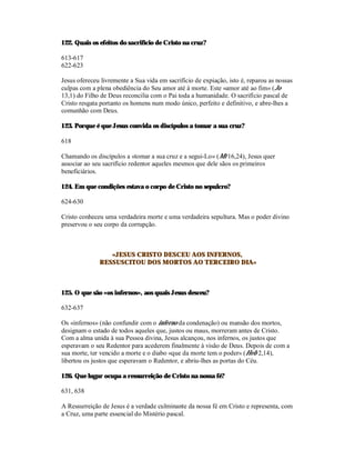 122. Quais os efeitos do sacrifício de Cristo na cruz?

613-617
622-623

Jesus ofereceu livremente a Sua vida em sacrifício de expiação, isto é, reparou as nossas
culpas com a plena obediência do Seu amor até à morte. Este «amor até ao fim» (Jo
13,1) do Filho de Deus reconcilia com o Pai toda a humanidade. O sacrifício pascal de
Cristo resgata portanto os homens num modo único, perfeito e definitivo, e abre-lhes a
comunhão com Deus.

123. Porque é que Jesus convida os discípulos a tomar a sua cruz?

618

Chamando os discípulos a «tomar a sua cruz e a segui-Lo» (Mt 16,24), Jesus quer
associar ao seu sacrifício redentor aqueles mesmos que dele sãos os primeiros
beneficiários.

124. Em que condições estava o corpo de Cristo no sepulcro?

624-630

Cristo conheceu uma verdadeira morte e uma verdadeira sepultura. Mas o poder divino
preservou o seu corpo da corrupção.



                 «JESUS CRISTO DESCEU AOS INFERNOS,
              RESSUSCITOU DOS MORTOS AO TERCEIRO DIA»



125. O que são «os infernos», aos quais Jesus desceu?

632-637

Os «infernos» (não confundir com o inferno da condenação) ou mansão dos mortos,
designam o estado de todos aqueles que, justos ou maus, morreram antes de Cristo.
Com a alma unida à sua Pessoa divina, Jesus alcançou, nos infernos, os justos que
esperavam o seu Redentor para acederem finalmente à visão de Deus. Depois de com a
sua morte, ter vencido a morte e o diabo «que da morte tem o poder» (Heb 2,14),
libertou os justos que esperavam o Redentor, e abriu-lhes as portas do Céu.

126. Que lugar ocupa a ressurreição de Cristo na nossa fé?

631, 638

A Ressurreição de Jesus é a verdade culminante da nossa fé em Cristo e representa, com
a Cruz, uma parte essencial do Mistério pascal.
 