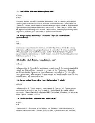 127. Que «sinais» atestam a ressurreição de Jesus?

639-644
656-657

Para além do sinal essencial constituído pelo túmulo vazio, a Ressurreição de Jesus é
atestada pelas mulheres que foram as primeiras a encontrar Jesus e o anunciaram aos
Apóstolos. A seguir, Jesus «apareceu a Cefas (Pedro) e depois aos Doze. Seguidamente,
apareceu a mais de quinhentos irmãos de uma só vez» (1 Cor 15,5-6) e a outros ainda.
Os Apóstolos não teriam podido inventar a Ressurreição, uma vez que esta lhes parecia
impossível: de facto, Jesus repreendeu-os pela sua incredulidade.

128. Porque é que a Ressurreição é ao mesmo tempo um acontecimento
transcendente?

647
656-657

Embora seja um acontecimento histórico, constatável e atestado através dos sinais e
testemunhos, a Ressurreição, enquanto entrada da humanidade de Cristo na glória de
Deus, transcende e supera a história, como mistério da fé. Por este motivo, Cristo
ressuscitado não se manifestou ao mundo mas aos seus discípulos, fazendo deles as suas
testemunhas junto do povo.

129. Qual é o estado do corpo ressuscitado de Jesus?

645-646

A Ressurreição de Cristo não foi um regresso à vida terrena. O Seu corpo ressuscitado é
Aquele que foi crucificado e apresenta os vestígios da Sua Paixão, mas é doravante
participante da vida divina com as propriedades dum corpo glorioso. Por esta razão,
Jesus ressuscitado é soberanamente livre de aparecer aos seus discípulos como Ele quer,
onde Ele quer e sob aspectos diversos.

130. De que modo a Ressurreição é obra da Santíssima Trindade?

648-650

A Ressurreição de Cristo é uma obra transcendente de Deus. As três Pessoas actuam
conjuntamente segundo o que lhes é próprio: o Pai manifesta o Seu poder; o Filho
«retoma» a vida que livremente ofereceu (Jo 10,17) reunindo a Sua alma e o Seu corpo,
que o Espírito vivifica e glorifica.

131. Qual o sentido e a importância da Ressurreição?

651-655
658

A Ressurreição é o culminar da Encarnação. Ela confirma a divindade de Cristo, e
também tudo o que Ele fez e ensinou, e realiza todas as promessas divinas em nosso
 