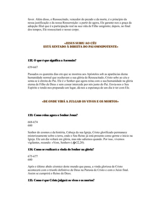 favor. Além disso, o Ressuscitado, vencedor do pecado e da morte, é o princípio da
nossa justificação e da nossa Ressurreição: a partir de agora, Ele garante-nos a graça da
adopção filial que é a participação real na sua vida de Filho unigénito; depois, no final
dos tempos, Ele ressuscitará o nosso corpo.



                        «JESUS SUBIU AO CÉU
             ESTÁ SENTADO À DIREITA DO PAI OMNIPOTENTE»



132. O que é que significa a Ascensão?

659-667

Passados os quarenta dias em que se mostrou aos Apóstolos sob as aparências duma
humanidade normal que ocultavam a sua glória de Ressuscitado, Cristo sobe ao céu e
senta-se à direita do Pai. Ele é o Senhor que agora reina com a sua humanidade na glória
eterna de Filho de Deus e sem cessar intercede por nós junto do Pai. Envia-nos o Seu
Espírito e tendo-nos preparado um lugar, dá-nos a esperança de um dia ir ter com Ele.



            «DE ONDE VIRÁ A JULGAR OS VIVOS E OS MORTOS»



133. Como reina agora o Senhor Jesus?

668-674
680

Senhor do cosmos e da história, Cabeça da sua Igreja, Cristo glorificado permanece
misteriosamente sobre a terra, onde o Seu Reino já está presente como germe e início na
Igreja. Ele um dia voltará em glória, mas não sabemos quando. Por isso, vivemos
vigilantes, rezando: «Vem, Senhor» (Ap 22,20).

134. Como se realizará a vinda do Senhor na glória?

675-677
680

Após o último abalo cósmico deste mundo que passa, a vinda gloriosa de Cristo
acontecerá com o triunfo definitivo de Deus na Parusia de Cristo e com o Juízo final.
Assim se cumprirá o Reino de Deus.

135. Como é que Cristo julgará os vivos e os mortos?
 