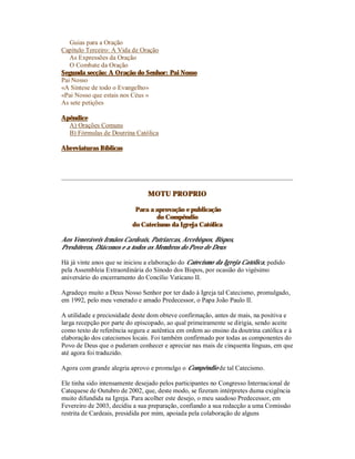 Guias para a Oração
Capítulo Terceiro: A Vida de Oração
   As Expressões da Oração
   O Combate da Oração
Segunda secção: A Oração do Senhor: Pai Nosso
Pai Nosso
«A Síntese de todo o Evangelho»
«Pai Nosso que estais nos Céus »
As sete petições

Apêndice
  A) Orações Comuns
  B) Fórmulas de Doutrina Católica

Abreviaturas Bíblicas




                                MOTU PROPRIO

                           Para a aprovação e publicação
                                  do Compêndio
                          do Catecismo da Igreja Católica

Aos Veneráveis Irmãos Cardeais, Patriarcas, Arcebispos, Bispos,
Presbíteros, Diáconos e a todos os Membros do Povo de Deus

Há já vinte anos que se iniciou a elaboração do Catecismo da Igreja Católica, pedido
pela Assembleia Extraordinária do Sínodo dos Bispos, por ocasião do vigésimo
aniversário do encerramento do Concílio Vaticano II.

Agradeço muito a Deus Nosso Senhor por ter dado à Igreja tal Catecismo, promulgado,
em 1992, pelo meu venerado e amado Predecessor, o Papa João Paulo II.

A utilidade e preciosidade deste dom obteve confirmação, antes de mais, na positiva e
larga recepção por parte do episcopado, ao qual primeiramente se dirigia, sendo aceite
como texto de referência segura e autêntica em ordem ao ensino da doutrina católica e à
elaboração dos catecismos locais. Foi também confirmado por todas as componentes do
Povo de Deus que o puderam conhecer e apreciar nas mais de cinquenta línguas, em que
até agora foi traduzido.

Agora com grande alegria aprovo e promulgo o Compêndio de tal Catecismo.

Ele tinha sido intensamente desejado pelos participantes no Congresso Internacional de
Catequese de Outubro de 2002, que, deste modo, se fizeram intérpretes duma exigência
muito difundida na Igreja. Para acolher este desejo, o meu saudoso Predecessor, em
Fevereiro de 2003, decidiu a sua preparação, confiando a sua redacção a uma Comissão
restrita de Cardeais, presidida por mim, apoiada pela colaboração de alguns
 
