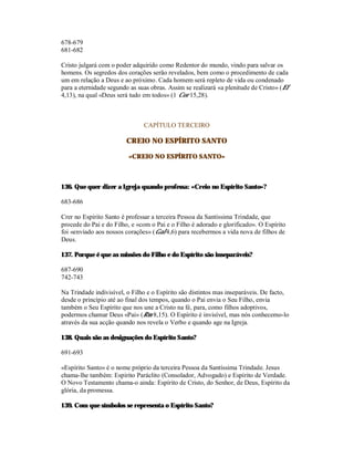 678-679
681-682

Cristo julgará com o poder adquirido como Redentor do mundo, vindo para salvar os
homens. Os segredos dos corações serão revelados, bem como o procedimento de cada
um em relação a Deus e ao próximo. Cada homem será repleto de vida ou condenado
para a eternidade segundo as suas obras. Assim se realizará «a plenitude de Cristo» (Ef
4,13), na qual «Deus será tudo em todos» (1 Cor 15,28).



                               CAPÍTULO TERCEIRO

                        CREIO NO ESPÍRITO SANTO

                         «CREIO NO ESPÍRITO SANTO»



136. Que quer dizer a Igreja quando professa: «Creio no Espírito Santo»?

683-686

Crer no Espírito Santo é professar a terceira Pessoa da Santíssima Trindade, que
procede do Pai e do Filho, e «com o Pai e o Filho é adorado e glorificado». O Espírito
foi «enviado aos nossos corações» (Gal 4,6) para recebermos a vida nova de filhos de
Deus.

137. Porque é que as missões do Filho e do Espírito são inseparáveis?

687-690
742-743

Na Trindade indivisível, o Filho e o Espírito são distintos mas inseparáveis. De facto,
desde o princípio até ao final dos tempos, quando o Pai envia o Seu Filho, envia
também o Seu Espírito que nos une a Cristo na fé, para, como filhos adoptivos,
podermos chamar Deus «Pai» (Rm 8,15). O Espírito é invisível, mas nós conhecemo-lo
através da sua acção quando nos revela o Verbo e quando age na Igreja.

138. Quais são as designações do Espírito Santo?

691-693

«Espírito Santo» é o nome próprio da terceira Pessoa da Santíssima Trindade. Jesus
chama-lhe também: Espírito Paráclito (Consolador, Advogado) e Espírito de Verdade.
O Novo Testamento chama-o ainda: Espírito de Cristo, do Senhor, de Deus, Espírito da
glória, da promessa.

139. Com que símbolos se representa o Espírito Santo?
 