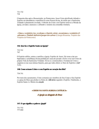 731-732
738

Cinquenta dias após a Ressurreição, no Pentecostes, Jesus Cristo glorificado infunde o
Espírito em abundância e manifesta-O como Pessoa divina, de modo que a Santíssima
Trindade é plenamente revelada. A Missão de Cristo e do Espírito torna-se a Missão da
Igreja, enviada a anunciar e a difundir o mistério da comunhão trinitária.



«Vimos a verdadeira Luz, recebemos o Espírito celeste, encontrámos a verdadeira fé:
adoramos a Trindade indivisível porque nos salvou» (Liturgia Bizantina, Tropário das
Vésperas de Pentecostes)



145. Que faz o Espírito Santo na Igreja?

733-741
747

O Espírito edifica, anima e santifica a Igreja: Espírito de Amor, Ele torna a dar aos
baptizados a semelhança divina perdida por causa do pecado e fá-los viver em Cristo da
própria Vida da Santíssima Trindade. Envia-os a testemunhar a Verdade de Cristo e
organiza-os nas suas mútuas funções, para que todos dêem «o fruto do Espírito» (Gal
5,22).

146. Como actuam Cristo e o seu Espírito no coração dos fiéis?

738-741

Por meio dos sacramentos, Cristo comunica aos membros do Seu Corpo o Seu Espírito
e a graça de Deus que produz os frutos de vida nova, segundo o Espírito. Finalmente, o
Espírito Santo é o Mestre da oração.



                   «CREIO NA SANTA IGREJA CATÓLICA»

                           A Igreja no desígnio de Deus



147. O que significa a palavra Igreja?

751-752
777-804
 