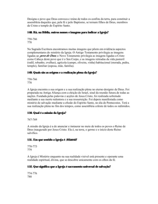 Designa o povo que Deus convoca e reúne de todos os confins da terra, para constituir a
assembleia daqueles que, pela fé e pelo Baptismo, se tornam filhos de Deus, membros
de Cristo e templo do Espírito Santo.

148. Há, na Bíblia, outros nomes e imagens para indicar a Igreja?

758-766
778

Na Sagrada Escritura encontramos muitas imagens que põem em evidência aspectos
complementares do mistério da Igreja. O Antigo Testamento privilegia as imagens
ligadas ao povo de Deus; o Novo Testamento privilegia as imagens ligadas a Cristo
como Cabeça deste povo que é o Seu Corpo, e as imagens retiradas da vida pastoril
(redil, rebanho, ovelhas), agrícola (campo, oliveira, vinha) habitacional (morada, pedra,
templo), familiar (esposa, mãe, família).

149. Quais são as origens e a realização plena da Igreja?

758-766
778

A Igreja encontra a sua origem e a sua realização plena no eterno desígnio de Deus. Foi
preparada na Antiga Aliança com a eleição de Israel, sinal da reunião futura de todas as
nações. Fundada pelas palavras e acções de Jesus Cristo, foi realizada sobretudo
mediante a sua morte redentora e a sua ressurreição. Foi depois manifestada como
mistério de salvação mediante a efusão do Espírito Santo, no dia de Pentecostes. Terá a
sua realização plena no fim dos tempos, como assembleia celeste de todos os redimidos.

150. Qual é a missão da Igreja?

767-769

A missão da Igreja é a de anunciar e instaurar no meio de todos os povos o Reino de
Deus inaugurado por Jesus Cristo. Ela é, na terra, o germe e o início deste Reino
salvífico.

151. Em que sentido a Igreja é Mistério?

770-773
779

A Igreja é Mistério enquanto na sua realidade visível está presente e operante uma
realidade espiritual, divina, que se descobre unicamente com os olhos da fé.

152. Que significa que a Igreja é sacramento universal de salvação?

774-776
780
 