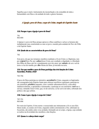 Significa que é sinal e instrumento da reconciliação e da comunhão de toda a
humanidade com Deus e da unidade de todo o género humano.



      A Igreja: povo de Deus, corpo de Cristo, templo do Espírito Santo



153. Porque é que a Igreja é povo de Deus?

781
802-804

A Igreja é o povo de Deus porque aprouve a Deus santificar e salvar os homens não
isoladamente mas constituindo-os num só povo, reunido pela unidade do Pai e do Filho
e do Espírito Santo.

154. Quais são as características do povo de Deus?

782

Este povo, de que nos tornamos membros mediante a fé em Cristo e o Baptismo, tem
por origem Deus Pai, por cabeça Jesus Cristo, por condição a dignidade e a liberdade
dos filhos de Deus, por lei o mandamento novo do amor, por missão a de ser o sal da
terra e a luz do mundo, por fim o Reino de Deus, já iniciado na terra.

155. Em que sentido o povo de Deus participa das três funções de Cristo:
Sacerdote, Profeta e Rei?

783-786

O povo de Deus participa no ministério sacerdotal de Cristo, enquanto os baptizados
são consagrados pelo Espírito Santo para oferecer sacrifícios espirituais; participa no
seu ministério profético, enquanto, com o sentido sobrenatural da fé, a esta adere
indefectivelmente, a aprofunda e testemunha; e participa no seu ministério real com o
serviço, imitando Jesus Cristo, que, rei do universo, se fez servo de todos, sobretudo dos
pobres e dos que sofrem.

156. Como é que a Igreja é corpo de Cristo?

787-791
805-806

Por meio do Espírito, Cristo morto e ressuscitado une intimamente a Si os seus fiéis.
Deste modo, os crentes em Cristo, enquanto unidos estreitamente a Ele, sobretudo na
Eucaristia, são unidos entre si na caridade, formando um só corpo, a Igreja, cuja unidade
se realiza na diversidade dos membros e das funções.

157. Quem é a cabeça deste corpo?
 