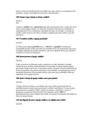 Igreja é a fonte da santificação dos seus filhos, que, aqui, na terra, se reconhecem todos
pecadores, sempre necessitados de conversão e de purificação.

166. Porque é que a Igreja se chama católica?

830-831
868

A Igreja é católica, isto é, universal, porque nela está presente Cristo: «Onde está Cristo
Jesus, aí está a Igreja católica» (S. Inácio de Antioquia). Ela anuncia a totalidade e a
integridade da fé; leva e administra a plenitude dos meios de salvação; é enviada em
missão a todos os povos, em todos os tempos e qualquer que seja a cultura a que eles
pertençam.

167. É também católica a Igreja particular?

832-835

É católica toda a Igreja particular (isto é, a diocese e a eparquia), formada pela
comunidade de fiéis cristãos que estão em comunhão de fé e de sacramentos seja com o
seu Bispo, ordenado na sucessão apostólica, seja com a Igreja de Roma, que «preside à
caridade» (S. Inácio de Antioquia).

168. Quem pertence à Igreja católica?

836-838

Todos os homens, de diferentes modos, pertencem ou estão ordenados à unidade
católica do povo de Deus. Estão plenamente incorporados na Igreja católica aqueles
que, tendo o Espírito de Cristo, se encontram unidos a ela pelos vínculos da profissão de
fé, dos sacramentos, do governo eclesiástico e da comunhão. Os baptizados que não se
encontram plenamente nesta unidade católica estão numa certa comunhão, ainda que
imperfeita, com a Igreja Católica.

169. Qual a relação da Igreja católica com o povo judeu?

839-840

A Igreja católica reconhece a sua relação com o povo judeu no facto de Deus ter
escolhido este povo entre todos, para primeiro acolher a sua Palavra. É ao povo judeu
que pertencem «a adopção a filhos, a glória, as alianças, a legislação, o culto, as
promessas, os patriarcas; dele provém Cristo segundo a carne» (Rm 9,5).
Diferentemente das outras religiões não cristãs, a fé judaica é já resposta à Revelação de
Deus na Antiga Aliança.

170. Que ligação há entre a Igreja católica e as religiões não cristãs?

846-848
 