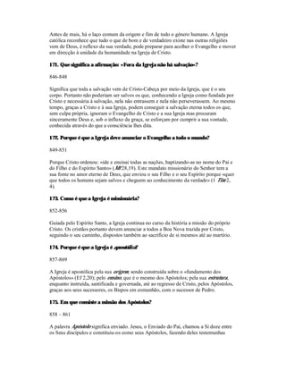 Antes de mais, há o laço comum da origem e fim de todo o género humano. A Igreja
católica reconhece que tudo o que de bom e de verdadeiro existe nas outras religiões
vem de Deus, é reflexo da sua verdade, pode preparar para acolher o Evangelho e mover
em direcção à unidade da humanidade na Igreja de Cristo.

171. Que significa a afirmação: «Fora da Igreja não há salvação»?

846-848

Significa que toda a salvação vem de Cristo-Cabeça por meio da Igreja, que é o seu
corpo. Portanto não poderiam ser salvos os que, conhecendo a Igreja como fundada por
Cristo e necessária à salvação, nela não entrassem e nela não perseverassem. Ao mesmo
tempo, graças a Cristo e à sua Igreja, podem conseguir a salvação eterna todos os que,
sem culpa própria, ignoram o Evangelho de Cristo e a sua Igreja mas procuram
sinceramente Deus e, sob o influxo da graça, se esforçam por cumprir a sua vontade,
conhecida através do que a consciência lhes dita.

172. Porque é que a Igreja deve anunciar o Evangelho a todo o mundo?

849-851

Porque Cristo ordenou: «ide e ensinai todas as nações, baptizando-as no nome do Pai e
do Filho e do Espírito Santo» (Mt 28,19). Este mandato missionário do Senhor tem a
sua fonte no amor eterno de Deus, que enviou o seu Filho e o seu Espírito porque «quer
que todos os homens sejam salvos e cheguem ao conhecimento da verdade» (1 Tim 2,
4).

173. Como é que a Igreja é missionária?

852-856

Guiada pelo Espírito Santo, a Igreja continua no curso da história a missão do próprio
Cristo. Os cristãos portanto devem anunciar a todos a Boa Nova trazida por Cristo,
seguindo o seu caminho, dispostos também ao sacrifício de si mesmos até ao martírio.

174. Porque é que a Igreja é apostólica?

857-869

A Igreja é apostólica pela sua origem, sendo construída sobre o «fundamento dos
Apóstolos» (Ef 2,20); pelo ensino, que é o mesmo dos Apóstolos; pela sua estrutura,
enquanto instruída, santificada e governada, até ao regresso de Cristo, pelos Apóstolos,
graças aos seus sucessores, os Bispos em comunhão, com o sucessor de Pedro.

175. Em que consiste a missão dos Apóstolos?

858 – 861

A palavra Apóstolo significa enviado. Jesus, o Enviado do Pai, chamou a Si doze entre
os Seus discípulos e constituiu-os como seus Apóstolos, fazendo deles testemunhas
 