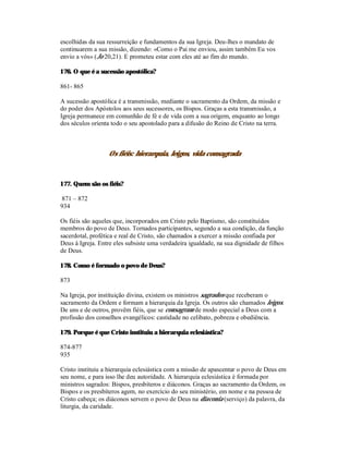 escolhidas da sua ressurreição e fundamentos da sua Igreja. Deu-lhes o mandato de
continuarem a sua missão, dizendo: «Como o Pai me enviou, assim também Eu vos
envio a vós» (Jo 20,21). E prometeu estar com eles até ao fim do mundo.

176. O que é a sucessão apostólica?

861- 865

A sucessão apostólica é a transmissão, mediante o sacramento da Ordem, da missão e
do poder dos Apóstolos aos seus sucessores, os Bispos. Graças a esta transmissão, a
Igreja permanece em comunhão de fé e de vida com a sua origem, enquanto ao longo
dos séculos orienta todo o seu apostolado para a difusão do Reino de Cristo na terra.



                  Os fiéis: hierarquia, leigos, vida consagrada



177. Quem são os fiéis?

871 – 872
934

Os fiéis são aqueles que, incorporados em Cristo pelo Baptismo, são constituídos
membros do povo de Deus. Tornados participantes, segundo a sua condição, da função
sacerdotal, profética e real de Cristo, são chamados a exercer a missão confiada por
Deus à Igreja. Entre eles subsiste uma verdadeira igualdade, na sua dignidade de filhos
de Deus.

178. Como é formado o povo de Deus?

873

Na Igreja, por instituição divina, existem os ministros sagrados que receberam o
sacramento da Ordem e formam a hierarquia da Igreja. Os outros são chamados leigos.
De uns e de outros, provêm fiéis, que se consagram de modo especial a Deus com a
profissão dos conselhos evangélicos: castidade no celibato, pobreza e obediência.

179. Porque é que Cristo instituiu a hierarquia eclesiástica?

874-877
935

Cristo instituiu a hierarquia eclesiástica com a missão de apascentar o povo de Deus em
seu nome, e para isso lhe deu autoridade. A hierarquia eclesiástica é formada por
ministros sagrados: Bispos, presbíteros e diáconos. Graças ao sacramento da Ordem, os
Bispos e os presbíteros agem, no exercício do seu ministério, em nome e na pessoa de
Cristo cabeça; os diáconos servem o povo de Deus na diaconia (serviço) da palavra, da
liturgia, da caridade.
 