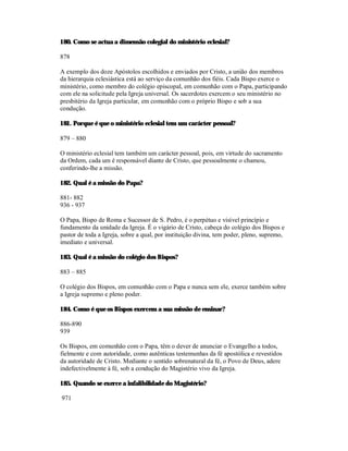 180. Como se actua a dimensão colegial do ministério eclesial?

878

A exemplo dos doze Apóstolos escolhidos e enviados por Cristo, a união dos membros
da hierarquia eclesiástica está ao serviço da comunhão dos fiéis. Cada Bispo exerce o
ministério, como membro do colégio episcopal, em comunhão com o Papa, participando
com ele na solicitude pela Igreja universal. Os sacerdotes exercem o seu ministério no
presbitério da Igreja particular, em comunhão com o próprio Bispo e sob a sua
condução.

181. Porque é que o ministério eclesial tem um carácter pessoal?

879 – 880

O ministério eclesial tem também um carácter pessoal, pois, em virtude do sacramento
da Ordem, cada um é responsável diante de Cristo, que pessoalmente o chamou,
conferindo-lhe a missão.

182. Qual é a missão do Papa?

881- 882
936 - 937

O Papa, Bispo de Roma e Sucessor de S. Pedro, é o perpétuo e visível princípio e
fundamento da unidade da Igreja. É o vigário de Cristo, cabeça do colégio dos Bispos e
pastor de toda a Igreja, sobre a qual, por instituição divina, tem poder, pleno, supremo,
imediato e universal.

183. Qual é a missão do colégio dos Bispos?

883 – 885

O colégio dos Bispos, em comunhão com o Papa e nunca sem ele, exerce também sobre
a Igreja supremo e pleno poder.

184. Como é que os Bispos exercem a sua missão de ensinar?

886-890
939

Os Bispos, em comunhão com o Papa, têm o dever de anunciar o Evangelho a todos,
fielmente e com autoridade, como autênticas testemunhas da fé apostólica e revestidos
da autoridade de Cristo. Mediante o sentido sobrenatural da fé, o Povo de Deus, adere
indefectivelmente à fé, sob a condução do Magistério vivo da Igreja.

185. Quando se exerce a infalibilidade do Magistério?

971
 