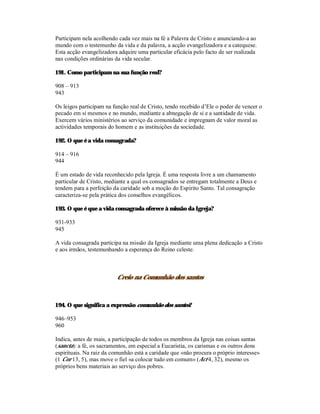 Participam nela acolhendo cada vez mais na fé a Palavra de Cristo e anunciando-a ao
mundo com o testemunho da vida e da palavra, a acção evangelizadora e a catequese.
Esta acção evangelizadora adquire uma particular eficácia pelo facto de ser realizada
nas condições ordinárias da vida secular.

191. Como participam na sua função real?

908 – 913
943

Os leigos participam na função real de Cristo, tendo recebido d’Ele o poder de vencer o
pecado em si mesmos e no mundo, mediante a abnegação de si e a santidade de vida.
Exercem vários ministérios ao serviço da comunidade e impregnam de valor moral as
actividades temporais do homem e as instituições da sociedade.

192. O que é a vida consagrada?

914 – 916
944

É um estado de vida reconhecido pela Igreja. É uma resposta livre a um chamamento
particular de Cristo, mediante a qual os consagrados se entregam totalmente a Deus e
tendem para a perfeição da caridade sob a moção do Espírito Santo. Tal consagração
caracteriza-se pela prática dos conselhos evangélicos.

193. O que é que a vida consagrada oferece à missão da Igreja?

931-933
945

A vida consagrada participa na missão da Igreja mediante uma plena dedicação a Cristo
e aos irmãos, testemunhando a esperança do Reino celeste.



                         Creio na Comunhão dos santos



194. O que significa a expressão comunhão dos santos?

946–953
960

Indica, antes de mais, a participação de todos os membros da Igreja nas coisas santas
(sancta): a fé, os sacramentos, em especial a Eucaristia, os carismas e os outros dons
espirituais. Na raiz da comunhão está a caridade que «não procura o próprio interesse»
(1 Cor 13, 5), mas move o fiel «a colocar tudo em comum» (Act 4, 32), mesmo os
próprios bens materiais ao serviço dos pobres.
 