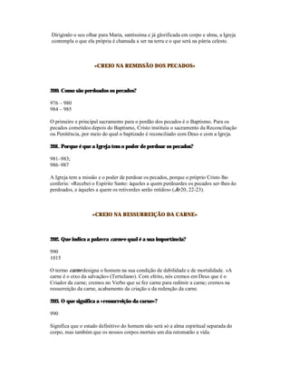 Dirigindo o seu olhar para Maria, santíssima e já glorificada em corpo e alma, a Igreja
contempla o que ela própria é chamada a ser na terra e o que será na pátria celeste.



                    «CREIO NA REMISSÃO DOS PECADOS»



200. Como são perdoados os pecados?

976 – 980
984 – 985

O primeiro e principal sacramento para o perdão dos pecados é o Baptismo. Para os
pecados cometidos depois do Baptismo, Cristo instituiu o sacramento da Reconciliação
ou Penitência, por meio do qual o baptizado é reconciliado com Deus e com a Igreja.

201. Porque é que a Igreja tem o poder de perdoar os pecados?

981–983;
986–987

A Igreja tem a missão e o poder de perdoar os pecados, porque o próprio Cristo lho
conferiu: «Recebei o Espírito Santo: àqueles a quem perdoardes os pecados ser-lhes-ão
perdoados, e àqueles a quem os retiverdes serão retidos» (Jo 20, 22-23).



                   «CREIO NA RESSURREIÇÃO DA CARNE»



202. Que indica a palavra carne e qual é a sua importância?

990
1015

O termo carne designa o homem na sua condição de debilidade e de mortalidade. «A
carne é o eixo da salvação» (Tertuliano). Com efeito, nós cremos em Deus que é o
Criador da carne; cremos no Verbo que se fez carne para redimir a carne; cremos na
ressurreição da carne, acabamento da criação e da redenção da carne.

203. O que significa a «ressurreição da carne»?

990

Significa que o estado definitivo do homem não será só a alma espiritual separada do
corpo, mas também que os nossos corpos mortais um dia retomarão a vida.
 