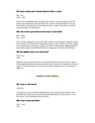204. Qual a relação entre a Ressurreição de Cristo e a nossa?

988 – 991,
1002 – 1003

Como Cristo verdadeiramente ressuscitou dos mortos e vive para sempre, assim Ele
próprio nos ressuscitará a todos no último dia, com um corpo incorruptível: «os que
tiverem feito o bem para uma ressurreição de vida, e os que tiverem feito o mal para
uma ressurreição de condenação».

205. Com a morte, que sucede ao nosso corpo e à nossa alma?

992 – 1004;
1016 –1018

Com a morte, separação da alma e do corpo, o corpo cai na corrupção, enquanto a alma,
que é imortal, vai ao encontro do Julgamento divino e espera reunir-se ao corpo quando
este, transformado, ressuscitar no regresso do Senhor. Compreender como acontecerá a
ressurreição supera as possibilidades da nossa imaginação e do nosso entendimento.

206. Que significa morrer em Cristo Jesus?

1005-1014.
1019

Significa morrer na graça de Deus, sem pecado mortal. O que crê em Cristo e segue o
Seu exemplo pode assim transformar a própria morte num acto de obediência e de amor
ao Pai. «É certa esta palavra: se morrermos com Ele, também com Ele viveremos» (2
Tim 2,11).



                           «CREIO NA VIDA ETERNA»



207. O que é a vida eterna?

1020 1051

A vida eterna é a que se iniciará imediatamente após a morte. Ela não terá fim. Será
precedida para cada um por um juízo particular realizado por Cristo, juiz dos vivos e
dos mortos, e será confirmada pelo juízo final.

208. O que é o juízo particular?

1021 – 1022
1051
 
