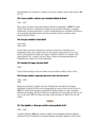 esta realidade com as palavras: «Afastai-vos de mim, malditos, para o fogo eterno» (Mt
25, 41).

213. Como conciliar o inferno com a bondade infinita de Deus?

1036 – 1037

Deus, apesar de querer «que todos tenham modo de se arrepender» (2Ped 3,9), tendo
criado o homem livre e responsável, respeita as suas decisões. Portanto, é o próprio
homem que, em plena autonomia, se exclui voluntariamente da comunhão com Deus se,
até ao momento da própria morte, persiste no pecado mortal, recusando o amor
misericordioso de Deus.

214. Em que consistirá o Juízo final?

1038–1041;
1058–1059

O juízo final (universal) consistirá na sentença de vida bem-aventurada ou de
condenação eterna, que o Senhor Jesus, no seu regresso como juiz dos vivos e dos
mortos, pronunciará em relação aos «justos e injustos» (Act 24, 15), reunidos todos
juntos diante d’Ele. A seguir a tal juízo final, o corpo ressuscitado participará na
retribuição que a alma teve no juízo particular.

215. Quando terá lugar este juízo final?

1040

O juízo final terá lugar no fim do mundo, do qual só Deus conhece o dia e a hora.

216. Em que consiste a esperança dos novos céus e da nova terra?

1042 – 1050
1060

Depois do juízo final, o próprio universo, libertado da escravidão da corrupção,
participará na glória de Cristo com a inauguração dos «novos céus e da nova terra» (2
Ped 3,13). Será assim alcançada a plenitude do Reino de Deus, ou seja a realização
definitiva do desígnio salvífico de Deus de «recapitular em Cristo todas as coisas, as do
céu e as da terra» (Ef 1,10). Deus será então «tudo em todos» (1 Cor 15,28), na vida
eterna.

                                        «ÁMEN»

217. Que significa o Ámen, que conclui a nossa profissão de fé?

1064 – 1065

A palavra hebraica Amen, que conclui o último livro da Sagrada Escritura, algumas
orações do Novo Testamento e as orações litúrgicas da Igreja, significa o nosso «sim»
 