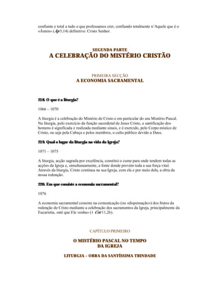 confiante e total a tudo o que professamos crer, confiando totalmente n’Aquele que é o
«Ámen» (Ap 3,14) definitivo: Cristo Senhor.



                                  SEGUNDA PARTE
       A CELEBRAÇÃO DO MISTÉRIO CRISTÃO


                                 PRIMEIRA SECÇÃO
                       A ECONOMIA SACRAMENTAL



218. O que é a liturgia?

1066 – 1070

A liturgia é a celebração do Mistério de Cristo e em particular do seu Mistério Pascal.
Na liturgia, pelo exercício da função sacerdotal de Jesus Cristo, a santificação dos
homens é significada e realizada mediante sinais, e é exercido, pelo Corpo místico de
Cristo, ou seja pela Cabeça e pelos membros, o culto público devido a Deus.

219. Qual o lugar da liturgia na vida da Igreja?

1071 – 1075

A liturgia, acção sagrada por excelência, constitui o cume para onde tendem todas as
acções da Igreja e, simultaneamente, a fonte donde provém toda a sua força vital.
Através da liturgia, Cristo continua na sua Igreja, com ela e por meio dela, a obra da
nossa redenção.

220. Em que consiste a economia sacramental?

1076

A economia sacramental consiste na comunicação (ou «dispensação») dos frutos da
redenção de Cristo mediante a celebração dos sacramentos da Igreja, principalmente da
Eucaristia, «até que Ele venha» (1 Cor 11,26).



                                CAPÍTULO PRIMEIRO

                      O MISTÉRIO PASCAL NO TEMPO
                               DA IGREJA

                LITURGIA – OBRA DA SANTÍSSIMA TRINDADE
 