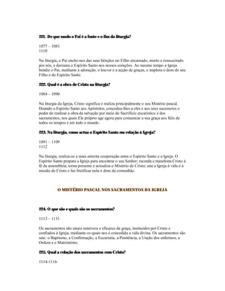 221. De que modo o Pai é a fonte e o fim da liturgia?

1077 – 1083
1110

Na liturgia, o Pai enche-nos das suas bênçãos no Filho encarnado, morto e ressuscitado
por nós, e derrama o Espírito Santo nos nossos corações. Ao mesmo tempo a Igreja
bendiz o Pai, mediante a adoração, o louvor e a acção de graças, e implora o dom do seu
Filho e do Espírito Santo.

222. Qual é a obra de Cristo na liturgia?

1084 – 1090

Na liturgia da Igreja, Cristo significa e realiza principalmente o seu Mistério pascal.
Doando o Espírito Santo aos Apóstolos, concedeu-lhes a eles e aos seus sucessores o
poder de realizar a obra da salvação por meio do Sacrifício eucarístico e dos
sacramentos, nos quais Ele próprio age agora para comunicar a sua graça aos fiéis de
todos os tempos e em todo o mundo.

223. Na liturgia, como actua o Espírito Santo em relação à Igreja?

1091 – 1109
1112

Na liturgia, realiza-se a mais estreita cooperação entre o Espírito Santo e a Igreja. O
Espírito Santo prepara a Igreja para encontrar o seu Senhor; recorda e manifesta Cristo à
fé da assembleia; torna presente e actualiza o Mistério de Cristo; une a Igreja à vida e à
missão de Cristo e faz frutificar nela o dom da comunhão.



            O MISTÉRIO PASCAL NOS SACRAMENTOS DA IGREJA



224. O que são e quais são os sacramentos?

1113 – 1131

Os sacramentos são sinais sensíveis e eficazes da graça, instituídos por Cristo e
confiados à Igreja, mediante os quais nos é concedida a vida divina. Os sacramentos são
sete: o Baptismo, a Confirmação, a Eucaristia, a Penitência, a Unção dos enfermos, a
Ordem e o Matrimónio.

225. Qual a relação dos sacramentos com Cristo?

1114-1116
 