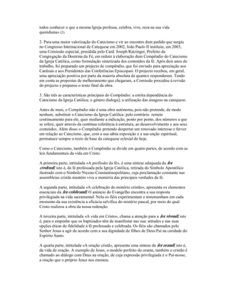 todos conhecer o que a mesma Igreja professa, celebra, vive, reza na sua vida
quotidiana» (2).

2. Para uma maior valorização do Catecismo e vir ao encontro dum pedido que surgiu
no Congresso Internacional de Catequese em 2002, João Paulo II instituiu, em 2003,
uma Comissão especial, presidida pelo Card. Joseph Ratzinger, Prefeito da
Congregação da Doutrina da Fé, em ordem à elaboração dum Compêndio do Catecismo
da Igreja Católica, como formulação sintetizada dos conteúdos da fé. Após dois anos de
trabalho, foi preparado um projecto de compêndio, que foi enviado para apreciação aos
Cardeais e aos Presidentes das Conferências Episcopais. O projecto recebeu, em geral,
uma apreciação positiva por parte da maioria absoluta de quantos responderam. Tendo
em conta as propostas de melhoramento que chegaram, a Comissão procedeu à revisão
do projecto e preparou o texto final da obra.

3. São três as características principais do Compêndio: a estrita dependência do
Catecismo da Igreja Católica; o género dialoga]; a utilização das imagens na catequese.

Antes de mais, o Compêndio não é uma obra autónoma, pois não pretende, de modo
nenhum, substituir o Catecismo da Igreja Católica: pelo contrário. remete
continuamente para ele, quer mediante a indicação, ponto por ponto, dos números a que
se refere, quer através da contínua referência à estrutura, ao desenvolvimento e aos seus
conteúdos. Além disso o Compêndio pretende despertar um renovado interesse e fervor
em relação ao Catecismo, que, com a sua sábia exposição e a sua unção espiritual,
permanece sempre o texto de base da catequese eclesial de hoje.

Como o Catecismo, também o Compêndio se divide em quatro partes, de acordo com as
leis fundamentais da vida em Cristo.

A primeira parte, intitulada «A profissão da fé», é uma síntese adequada da lex
credendi, isto é, da fé professada pela Igreja Católica, retirada do Símbolo Apostólico
ilustrado com o Símbolo Niceno-Constantinopolitano, cuja proclamação constante nas
assembleias cristãs mantém viva a memória das principais verdades da fé.

A segunda parte, intitulada «A celebração do mistério cristão», apresenta os elementos
essenciais da lex celebrandi. O anúncio do Evangelho encontra a sua resposta
privilegiada na vida sacramental. Nela os fiéis experimentam e testemunham em cada
momento da sua existência a eficácia salvífica do mistério pascal, por meio do qual
Cristo realizou a obra da nossa redenção.

A terceira parte, intitulada «A vida em Cristo», chama a atenção para a lex vivendi, isto
é, para o empenho que os baptizados têm de manifestar nas sua: atitudes e nas suas
opções éticas de fidelidade à fé professada e celebrada. Os fiéis são chamados pelo
Senhor Jesus a agir de acordo com a sua dignidade de filhos de Deus Pai na caridade do
Espírito Santo.

A quarta parte, intitulada «A oração cristã», apresenta uma síntese da lex orandi, isto é,
da vida de oração. A exemplo de Jesus, o modelo perfeito do orante, também o cristão é
chamado ao diálogo com Deus na oração, de cuja expressão privilegiada é o Pai-nosso,
a oração que o próprio Jesus nos ensinou.
 
