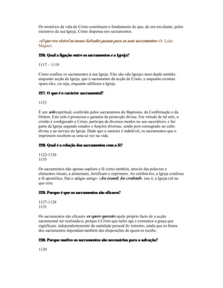 Os mistérios da vida de Cristo constituem o fundamento do que, de ora em diante, pelos
ministros da sua Igreja, Cristo dispensa nos sacramentos.

«O que era visível no nosso Salvador passou para os seus sacramentos» (S. Leão
Magno).

226. Qual a ligação entre os sacramentos e a Igreja?

1117 – 1119

Cristo confiou os sacramentos à sua Igreja. Eles são «da Igreja» num duplo sentido:
enquanto acção da Igreja, que é sacramento da acção de Cristo, e enquanto existem
«para ela», ou seja, enquanto edificam a Igreja.

227. O que é o carácter sacramental?

1121

É um selo espiritual, conferido pelos sacramentos do Baptismo, da Confirmação e da
Ordem. Este selo é promessa e garantia da protecção divina. Em virtude de tal selo, o
cristão é configurado a Cristo, participa de diversos modos no seu sacerdócio, e faz
parte da Igreja segundo estados e funções diversas, sendo pois consagrado ao culto
divino e ao serviço da Igreja. Dado que o carácter é indelével, os sacramentos que o
imprimem recebem-se uma só vez na vida.

228. Qual é a relação dos sacramentos com a fé?

1122-1126
1133

Os sacramentos não apenas supõem a fé como também, através das palavras e
elementos rituais, a alimentam, fortificam e exprimem. Ao celebrá-los, a Igreja confessa
a fé apostólica. Daí o adágio antigo: «lex orandi, lex credendi», isto é, a Igreja crê no
que reza.

229. Porque é que os sacramentos são eficazes?

1127-1128
1131

Os sacramentos são eficazes ex opere operato («pelo próprio facto de a acção
sacramental ser realizada»), porque é Cristo que neles age e comunica a graça que
significam, independentemente da santidade pessoal do ministro, ainda que os frutos
dos sacramentos dependam também das disposições de quem os recebe.

230. Porque motivo os sacramentos são necessários para a salvação?

1129
 