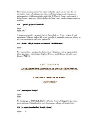 Embora nem todos os sacramentos sejam conferidos a cada um dos fiéis, eles são
necessários para a salvação dos que crêem em Cristo, porque conferem as graças
sacramentais, o perdão dos pecados, a adopção de filhos de Deus, a conformação a
Cristo Senhor e a pertença à Igreja. O Espírito Santo cura e transforma aqueles que os
recebem.

231. O que é a graça sacramental?

1129; 1131;
1134; 2003

A graça sacramental é a graça do Espírito Santo, dada por Cristo e própria de cada
sacramento. Tal graça ajuda o fiel, no seu caminho de santidade, bem como a Igreja no
seu crescimento na caridade e no testemunho.

232. Qual é a relação entre os sacramentos e a vida eterna?

1130

Nos sacramentos, a Igreja recebe já as arras da vida eterna, embora «aguardando a
ditosa esperança e manifestação da glória do nosso grande Deus e Salvador Jesus
Cristo» (Tit 2,13).



                               CAPÍTULO SEGUNDO

       A CELEBRAÇÃO SACRAMENTAL DO MISTÉRIO PASCAL



                      CELEBRAR A LITURGIA DA IGREJA

                                   Quem celebra?



233. Quem age na liturgia?

1135 – 1137
1187

Na liturgia age «o Cristo todo inteiro» («Christus Totus»), Cabeça e Corpo. Como
sumo-sacerdote, Ele celebra com o seu Corpo, que é a Igreja celeste e terrestre.

234. Por quem é celebrada a liturgia celeste?

1138 – 1139
 