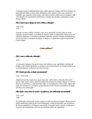 A liturgia celeste é celebrada pelos anjos, pelos santos da Antiga e da Nova Aliança, em
particular pela Mãe de Deus, pelos Apóstolos, pelos mártires e por uma «numerosa
multidão, que ninguém» pode contar, «de todas as nações, tribos, povos e línguas» (Ap
7,9). Quando nos sacramentos celebramos o mistério da salvação, participamos nesta
liturgia eterna.

235. Como é que a Igreja na terra celebra a liturgia?

1140–1144
1188

A Igreja, na terra, celebra a liturgia, como povo sacerdotal, no qual cada um actua
segundo a própria função, na unidade do Espírito Santo: os baptizados oferecem-se em
sacrifício espiritual; os ministros ordenados celebram segundo a Ordem recebida para o
serviço de todos os membros da Igreja; os Bispos e os presbíteros agem na pessoa de
Cristo Cabeça.



                                    Como celebrar?



236. Como é celebrada a liturgia?

1145

A celebração litúrgica é tecida de sinais e de símbolos, cujo significado, radicado na
criação e nas culturas humanas, se esclarece nos acontecimentos da Antiga Aliança e se
revela plenamente na Pessoa e na obra de Cristo.

237. Donde provêm os sinais sacramentais?

1146 - 1152 1189

Alguns provêm da criação (luz, água, fogo, pão, vinho, óleo); outros da vida social
(lavar, ungir, partir o pão); outros da história da salvação na Antiga Aliança (os ritos da
Páscoa, os sacrifícios, a imposição das mãos, as consagrações). Estes sinais, alguns dos
quais são normativos e imutáveis, assumidos por Cristo tornam-se portadores da acção
salvífica e de santificação.

238. Qual o nexo entre as acções e as palavras, nas celebração sacramental?

1153- 1155
1190

Na celebração sacramental, acções e palavras estão intimamente ligadas. Mesmo que as
acções simbólicas sejam já em si uma linguagem, é todavia necessário que as palavras
do rito acompanhem e vivifiquem estas acções. Enquanto sinais e ensino, as palavras e
os gestos são inseparáveis, uma vez que realizam aquilo que significam.
 